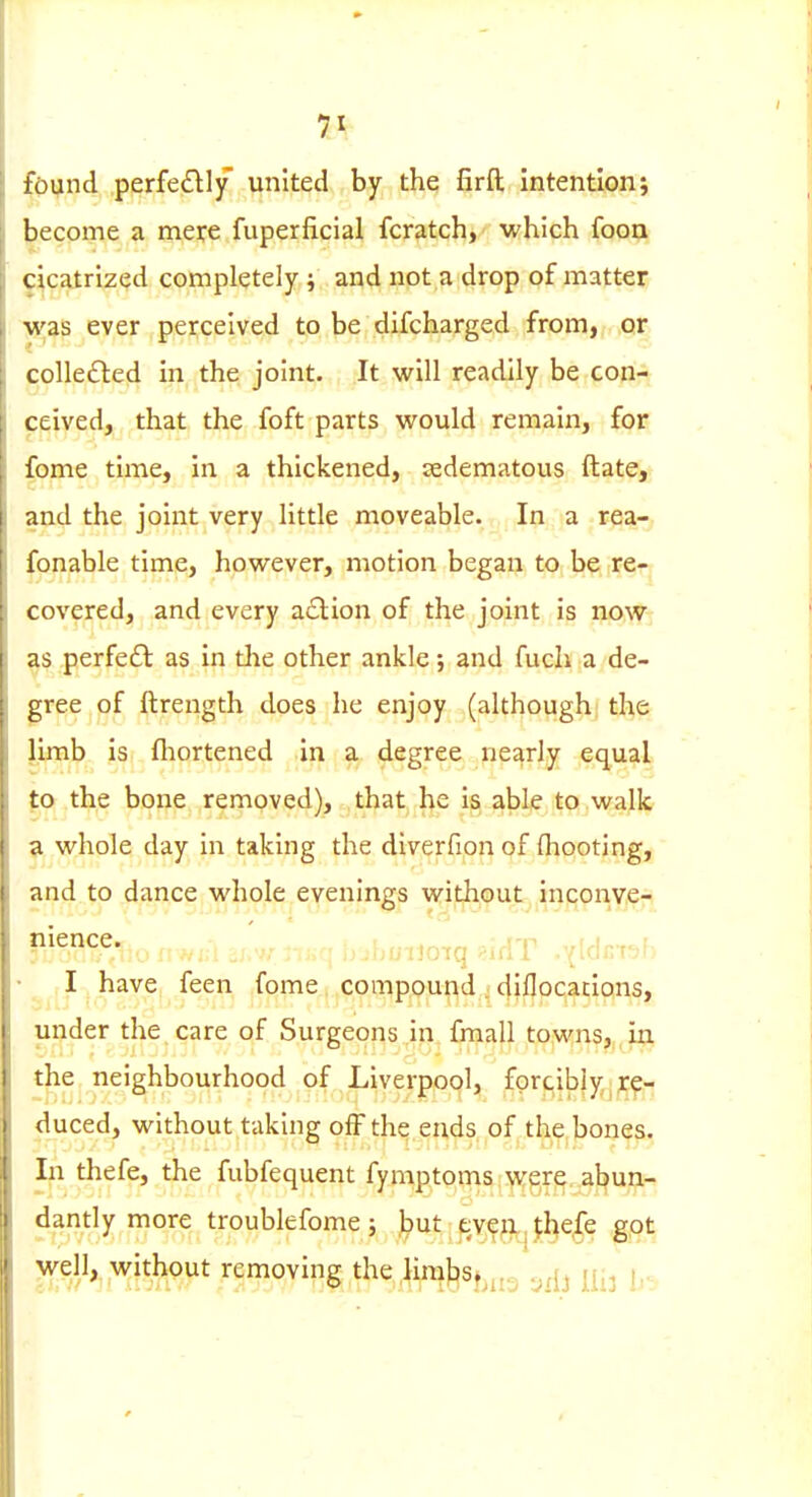 found perfedly united by the firft intention; become a mere fuperficial fcratch, which foon cicatrized completely ; and not a drop of matter was ever perceived to be difcharged from, or colle£led in the joint. It will readily be con- ceived, that the foft parts would remain, for fome time, in a thickened, sedematous ftate, and the joint very little moveable. In a rea- fonable time, however, motion began to be re- covered, and every a£lion of the joint is now as perfedl as in the other ankle and fuch a de- gree of ftrength does he enjoy (although the limb is fliortened in a degree nearly equal to the bone removed), that, he is able to walk a whole day In taking the dlverfion of (hooting, and to dance whole evenings without inconve- nience, ^j.^^.-^ ^^^^.^.^^^ bjhuiJoiq i^idT .vldm-jf:. I have feen fome, compound _ diflocaclons, under the care of Surgeons m. fmall towns, in tjtie neighbourhood of Liverpool, forcibly^re- duced, without taking off the ends of the bones. In thefe, the fubfequent fymptoms were abun- dantly more troublefome; but eve|ii^{l}e,fe g,ot