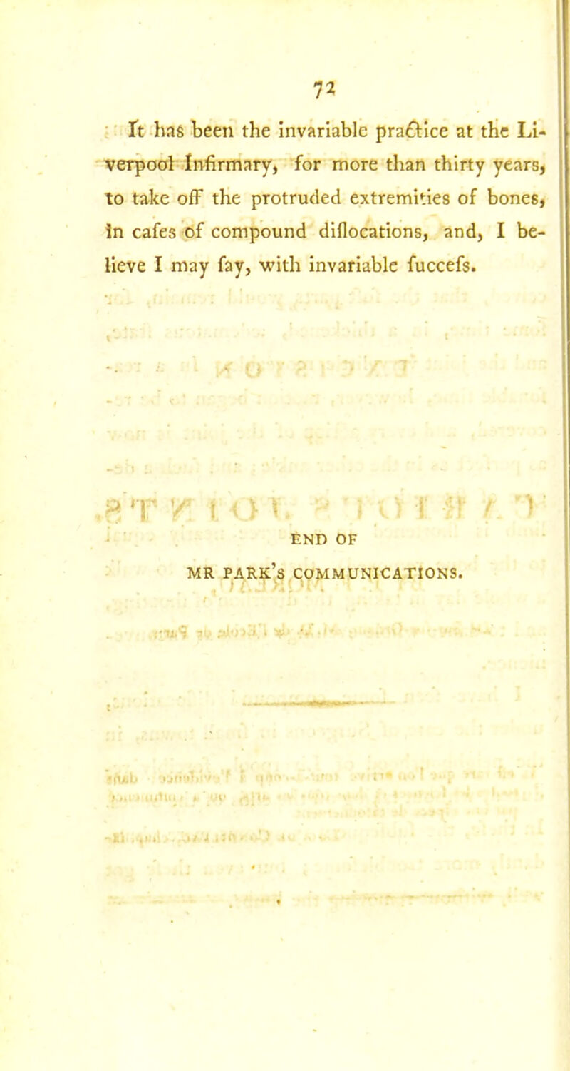 i It has been the invariable practice at the Li- ■verpool Infirmary, for more than thirty years, to take ofF the protruded extremities of bones. In cafes of compound diflocations, and, I be- lieve I may fay, with invariable fuccefs. •3 'f^ 'A ^ END OF MR park's communications.