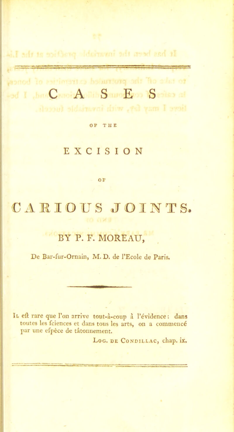 CASES OF THE EXCISION OF CAMIOUS JOINTS. BY P. F. MOREAU, De Bar-fur-Ornain, M. D. de rEcole de Paris. Il eft rare que Ton arrive tout-a-coup a I'evidence: dans toutes les fciences et dans tons les arts, on a commence par une efpece de tatonnement. Log. de Condillac, chap. ix.