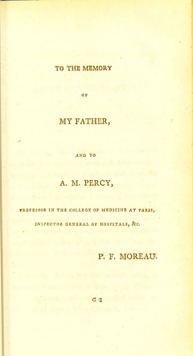 TO THE MEMORY or MY FATHER, AND TO A. M. PERCY, mOFESSOR IN THE COLLEGE OF MEDICINE AT PARIS,- INSPECTOR GENERAL OF HOSPITALS, &C. P. F. MOREAU'.