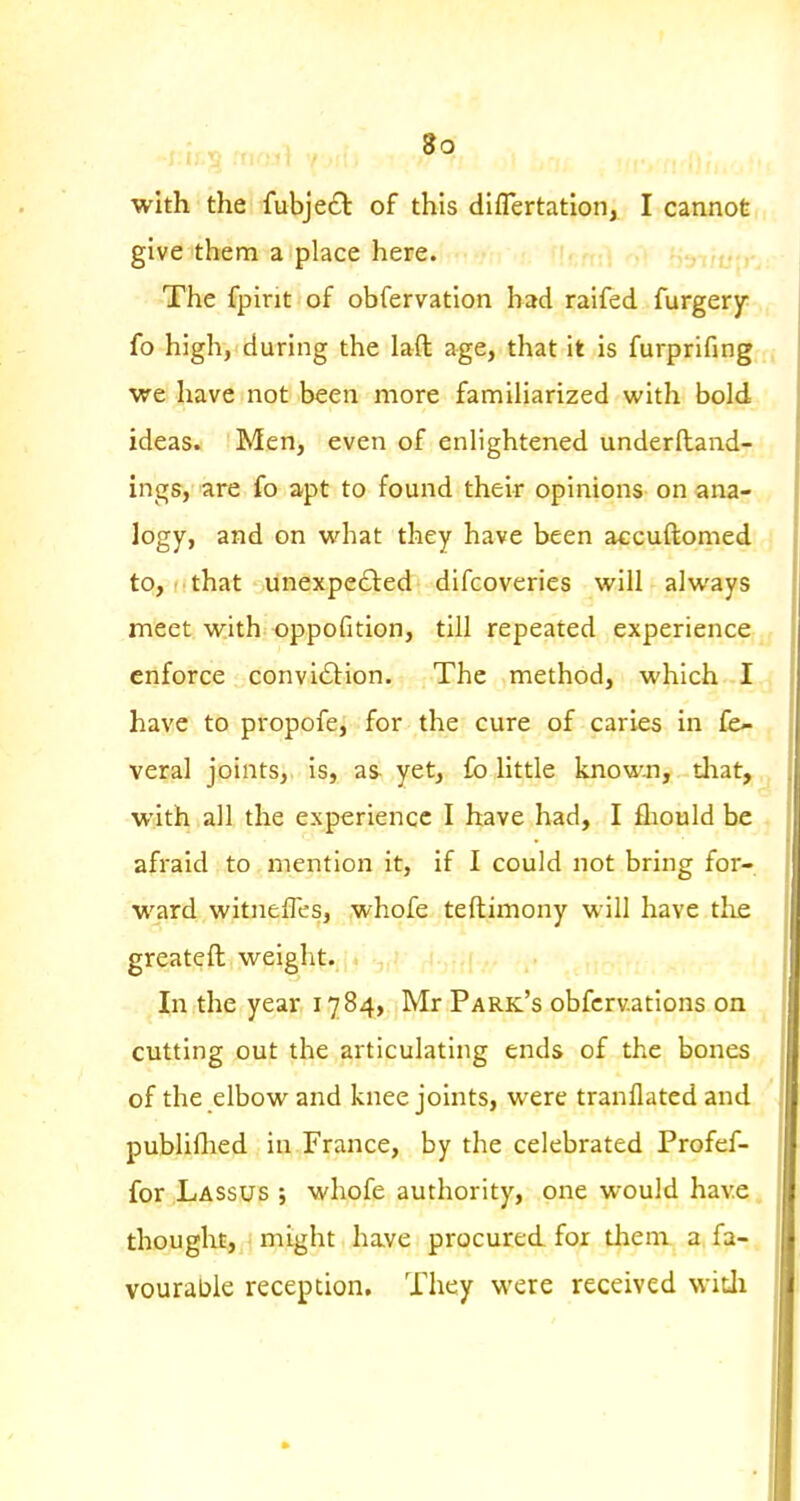 so with the fubjeft of this diflertation, I cannot give them a place here. Thc fpint of obfervation bad raifed furgery fo high, during the laft age, that it is furprifing we have not been more familiarized with bold ideas. Men, even of enlightened underftand- ings, are fo apt to found their opinions on ana- logy, and on what they have been accuftomed to, that unexpefted difcoveries will always meet with oppofition, till repeated experience enforce convitSlion. The method, which I have to propofe, for the cure of caries in fe- veral joints, is, as- yet, fo little known, tliat, with all the experience I have had, I fliould be afraid to mention it, if I could not bring for- ward witnefles, whofe teftimony will have the greateft weiglit. In the year 1784, Mr Park's obfcrv.ations on cutting out the articulating ends of the bones of the elbow and knee joints, were tranflated and publiHied in France, by the celebrated Profef- for Lassus j whofe authority, one would have thought, might have procured for them a fa- vourable reception. They were received witli