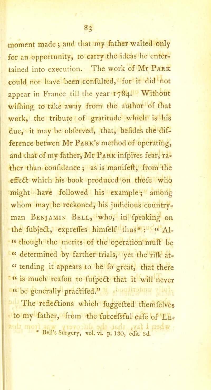 moment made; and that my father waited only for an opportunity, to carry the ideas he enter- tained into execution. The work of Mr Park could not have been confulted, for it did' not appear in France till the year 1784. Without wifliing to take away from the author of that work, the tribute of gratitude which is his due, it may be obferved, that, befides the dif- ference betwen Mr Park's method of operating, and that of my father, Mr Park infpires fear, ra- ther than confidence ; as is manifeft, from the efFe£l which his book produced on thofe who -might have followed his example; among whom may be reckoned, his judicious country- man Benjamin Bell, who, in fpeaking on - the fubjeft, exprefles himfelf thus * :  Al-  though the merits of the operation muft be « determined by farther trials, yet the rilk at- « tending it appears to be fo great, that there '« is much reafon to fufpe£t that it will never •  be generally praftifed. ■ The refledions which fuggefted themfelves ■■■ to my father, from the fuccefsful cafe of Let * Bell's Surgery, vol. vi, p. 130, edit. 3d '