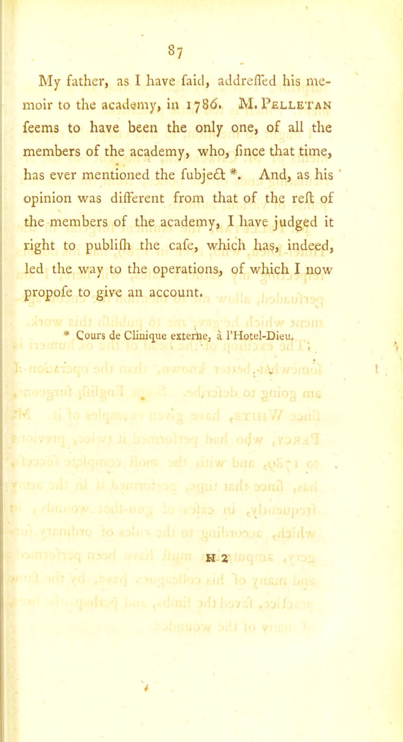 My father, as I have faid, addrefled his me- moir to the academy, in 1786. M. Pelletan feems to have been the only one, of all the members of the academy, who, fmce that time, has ever mentioned the fubjeft *. And, as his opinion was different from that of the reft of the members of the academy, I have judged it right to publifli the cafe, which has, indeed, led the way to the operations, of which I now propofe to give an account. * Cours de Clini<iue exterhe, a I'Hotel-Dieu. H-2