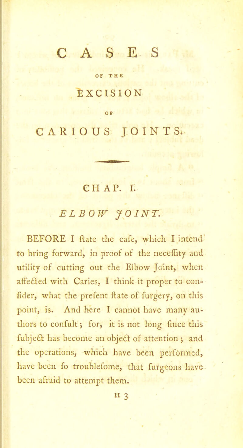 CASES OF THE EXCISION OF CARIOUS JOINTS. C H A P. I. ELBOW JOINT. BEFORE I ftate the cafe, which I intend to bring forward, in proof of the neceffity and utihty of cutting out the Elbow Joint, when affe6led with Caries, I think it proper to con- fider, what the prefent ftate of furgery, on this point, is. And here I cannot have many au- thors to confult J for, it is not long fince this fubjedl has become an objedt of attention ; and the operations, which have been performed, have been fo troublefome, that furgeons have been afraid to attempt them. H 3