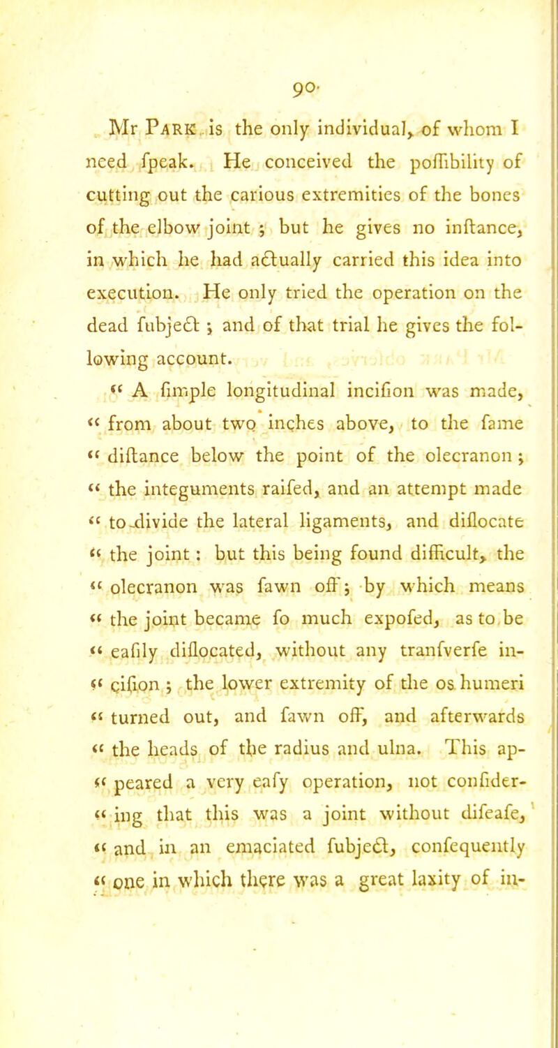 go- Mr Park is the only individual, of whom I need ,fpeak. He conceived the pofTibility of cutting out the carious extremities of the bones of the elbow joint ; but he gives no inftance, in which he had adlually carried this idea into execution. He only tried the operation on the dead fubjeft j and of that trial lie gives the fol- lowing account. A fimple longitudinal incifion was made,  from about two inches above, to the fame  diftance below the point of the olecranon j  the integuments raifed, and an attempt made  to-xlivide the lateral ligaments, and diflocate the joint: but this being found difficult, the  olecranon was fawn off; by M-hich means « the joint became fo much expofed, as to be <« eafily dillocated, without any tranfverfe in- «' cifion ; the lower extremity of the os. humeri  turned out, and fawn off, and afterwards <' the heads of the radius and ulna. This ap- i< peared a very eafy operation, not confider- ing that this was a joint without difeafe, and in an emaciated fubjedt, confequently « one in which there was a great laxity of iu-