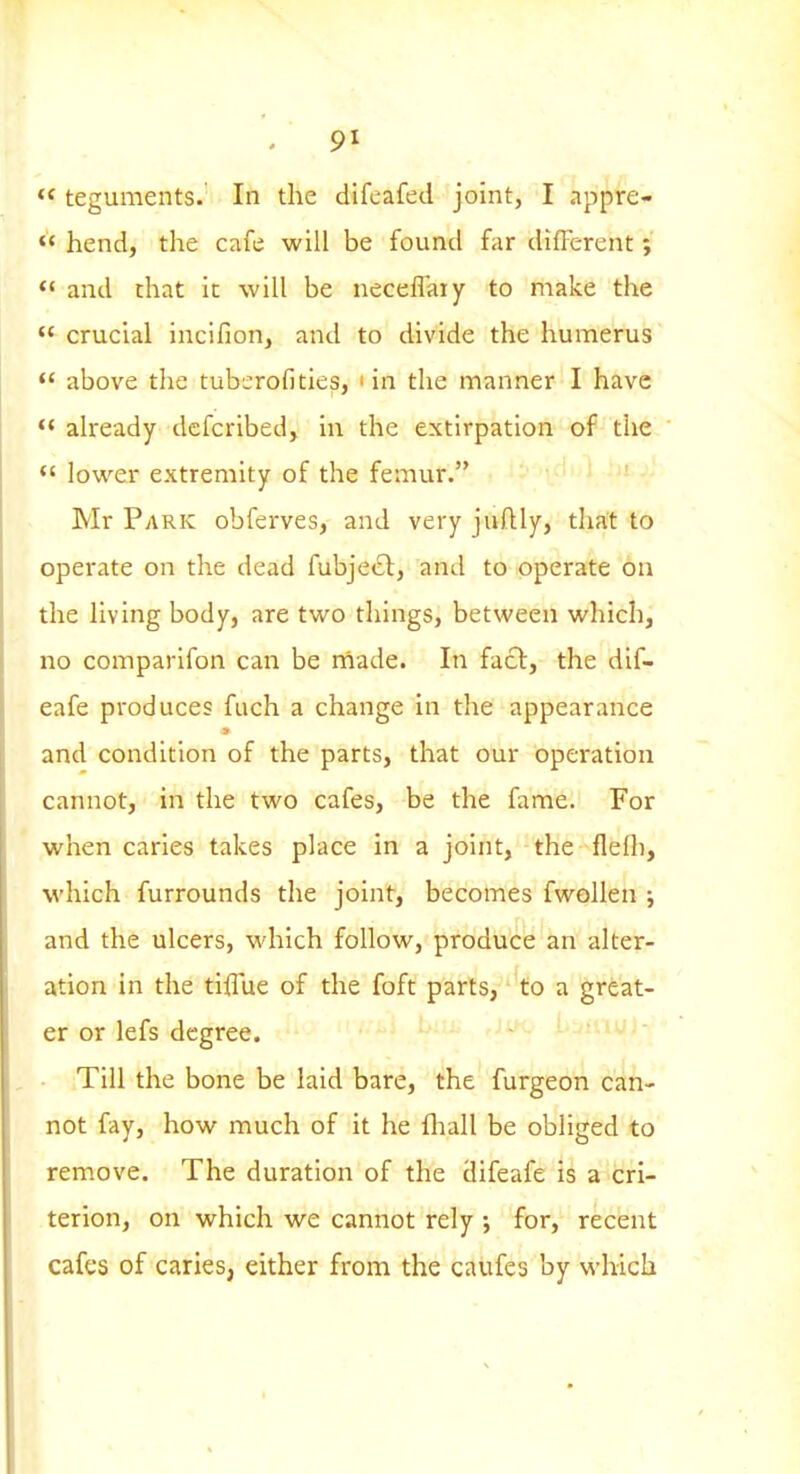  teguments. In the difcafed joint, I appre-  hend, the cafe will be found far difFerent;  and that it will be neceffaiy to make the  crucial incifion, and to divide the humerus <* above the tubcrofities, ' in the manner I have already dcfcribed, in the extirpation of the  lower extremity of the femur. Mr PyiRK obferves, and very juftly, that to operate on the dead fubjecl, and to operate on the living body, are two things, between which, no comparifon can be niade. In facl, the dif- eafe produces fuch a change in the appearance and condition of the parts, that our operation cannot, in the two cafes, be the fame. For when caries takes place in a joint, the fleOi, which furrounds the joint, becomes fwellen ; and the ulcers, which follow, produce an alter- ation in the tiflue of the foft parts, to a great- er or lefs degree. Till the bone be laid bare, the furgeon can- not fay, how much of it he lliall be obliged to remove. The duration of the difeafe is a cri- terion, on which we cannot rely ; for, recent cafes of caries, either from the caufes by which