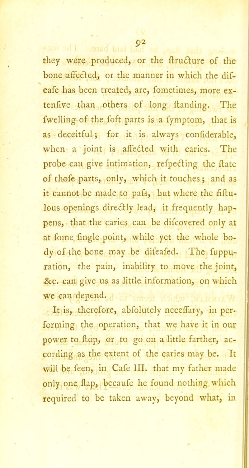 P2 they were produced, or the fl:ru£lure of the bone afFetled, or the manner hi which the dif- eafe has been treated, are, fometimes, more ex- ten five than others of long {landing. The fweUing of the foft parts is a fymptom, that is as deceitful; for it is always confiderable, when a joint is affedled with caries. The probe can give intimation, refpedling the ftate of thofe parts, only, which it touches; and as it cannot be made to pafs, but where the fiftu- lous openings dire£l:Iy lead, it frequently hap- pens, that the caries can be difcovered only at at fome. Cngle point, while yet the whole bo- dy of the bone may be difeafed. The fuppu- ration, the pain, inability to move the joint, &c. can give us as little information, on which we can depend.^^j It is, therefore, abfolutely neceflary, in per- forming the operation, that we have it in our power to Hop, or to go on a little farther, ac- cording as the extent of the caries may be. It will be feen, in Cafe ill. that my father made only one flap, becaufe he found nothing which required to be taken away, beyond what, in