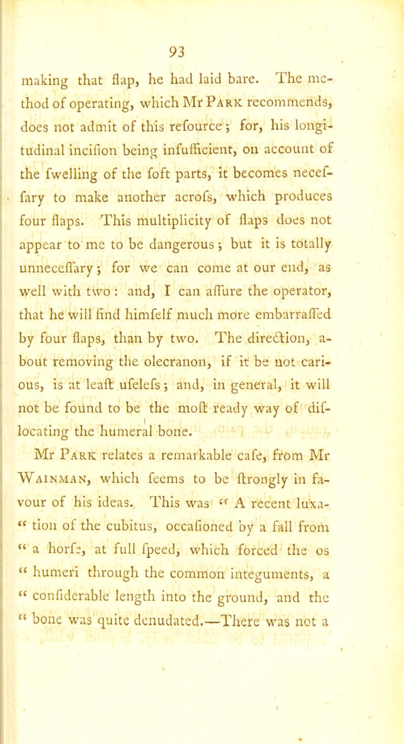 making that flap, he had laid bare. The me- thod of operating, which Mr Park recommends, does not admit of this refource ; for, his \ongU tudinal incifion being infufHcient, on account of the fwelUng of the foft parts, it becomes necef- ' fary to make another acrofs, which produces four flaps. This multiplicity of flaps does not appear to me to be dangerous; but it is totally unneceflary; for we can come at our end, as well with two : and, I can aflure the operator, that he will find himfelf much more embarrafled by four flaps, than by two. The dire6lion, a- bout removing the olecranon, if it be not cari- ous, is at leaft ufelefs and, in general, it will not be found to be the mofl: ready way of dif- locating the humeral bone. Mr Park relates a remarkable cafe, from Mr Wainman, which feems to be ftrongly in fa- vour of his ideas. This was A recent luxa-  tion of the cubitus, occafioned by a fall from  a horf;, at full fpeed, which forced the os  humeri through the common integuments, a  confiderable length into the ground, and the  bone was quite denudated.—There was not a