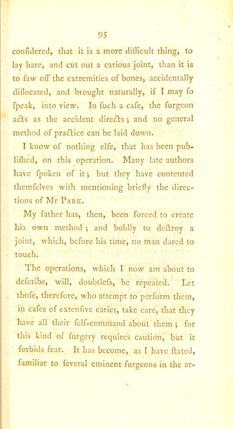 confidered, that it is a more difficult thing, to lay bare, and cut out a carious joint, than it is to faw off the extremities of bones, accidentally diflocated, and brought naturally, if I may fo fpeak, into view. In fuch a cafe, the furgeon a£ls as the accident diredls; and no general method of pra61:ice can be laid down. I know of nothing elfe, that has been pub- liflied, on this operation. Many late authors have fpoken of it; but they have contented themfelves with mentioning briefly the direc- tions of Mr Park. My father has, then, been forced to create his own method ; and boldly to deftroy a joint, which, before his time, no man dared to touch. The operations, which I now am about to defcribe, will, doubtlefs, be repeated. Let thofe, therefore, who attempt to perform them, in cafes of extenfive caries, take care, that they Irave all their felf-comniand about them ; for this kind of furgery requires caution, but it forbids fear. It has become, as I have ftated, familiar to feveral eminent furgeons in the ar-