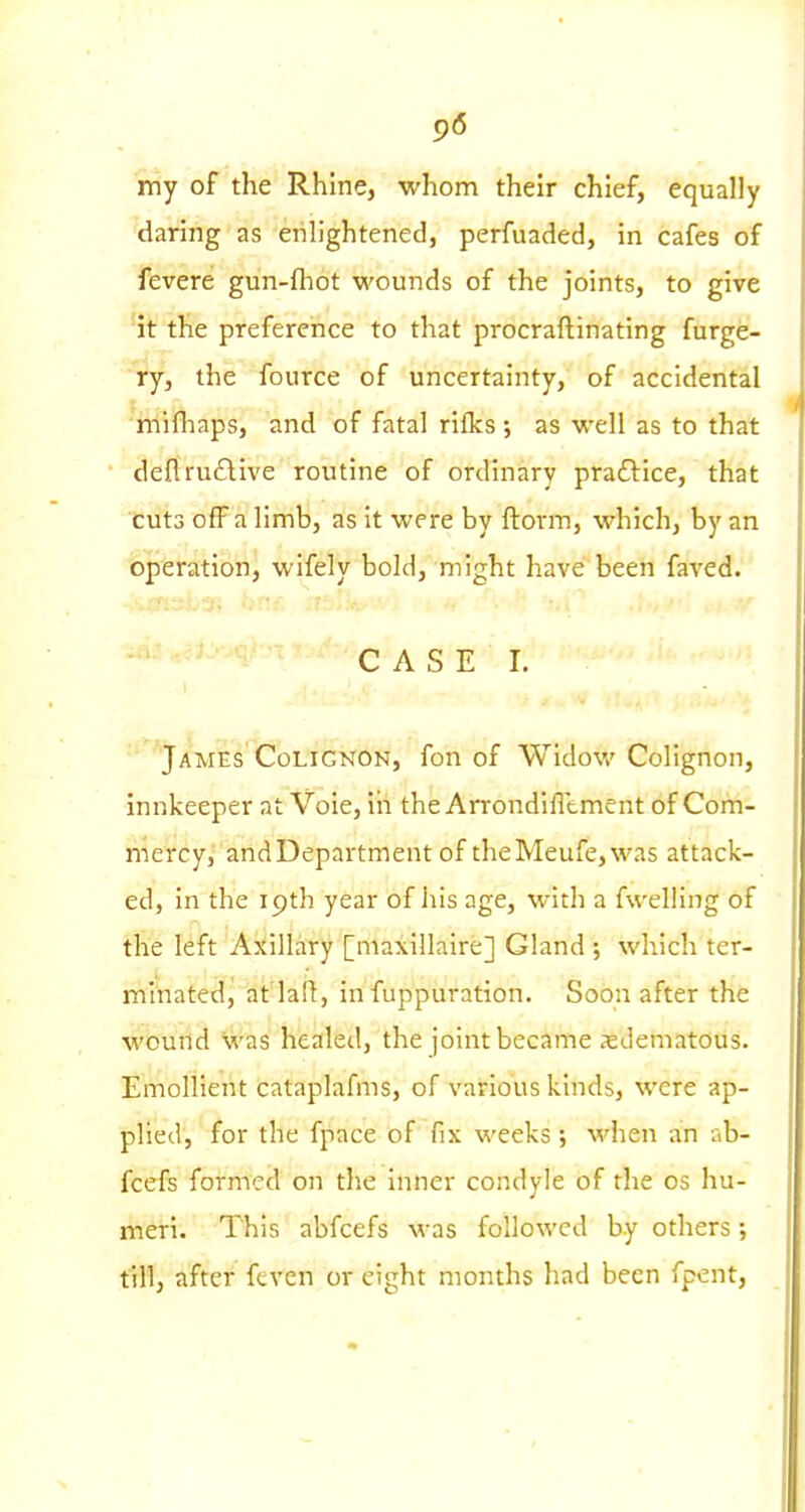9« rriy of the Rhine, whom their chief, equally daring as enlightened, perfuaded, in cafes of fevere gun-fhot wounds of the joints, to give it the preference to that procraftinating furge- ry, the fource of uncertainty, of accidental mifliaps, and of fatal rifks ; as well as to that deflruflive routine of ordinary praftice, that cuts off a limb, as it were by ftorm, which, by an operation, wifely bold, might have been faved. ■ CASE I. James CoLiGNON, fon of Widow Colignon, innkeeper at Voie, in the Arrondifltment of Com- mercy, andDepartment of theMeufe,was attack- ed, in the 19th year of his age, with a fwelling of the left Axillary [maxillaire] Gland •, which ter- minated, at'lafl, infuppuration. Soon after the wound was healed, the joint became ^edematous. Emollient cataplafms, of various kinds, were ap- plied, for the fpace of fix weeks; \vhei\ an ab- fcefs formed on the inner condyle of the os hu- meri. This abfcefs was followed by others; till, after feven or eight months had been fpent,