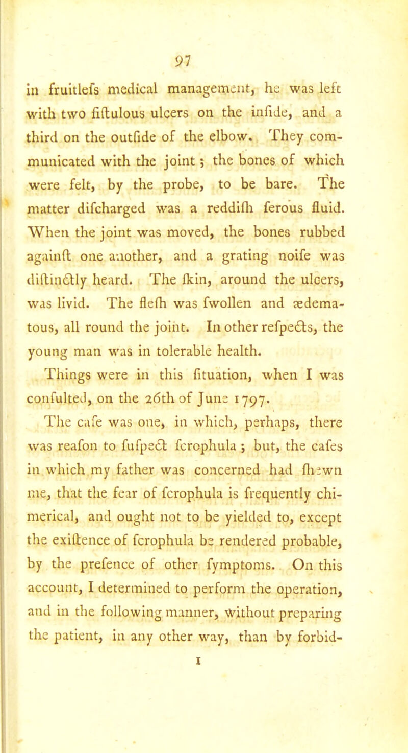 in fruitlefs medical management, he was left with two fiftulous ulcers on the infide, and a third on the outfide of the elbow. They com- municated with the joint; the bones of which were felt, by the probe, to be bare. The matter difcharged was a reddifli ferous fluid. When the joint was moved, the bones rubbed againfl: one another, and a grating noife was dillin6lly heard. The Ikin, around the ulcers, was livid. The flefh was fwollen and sedema- tous, all round the joint. In other refpedls, the young man was in tolerable health. Things were in this fituation, when I was confulteJ, on the 26th of Juna 1797. The cafe was one, in which, perhaps, there was reafon to fufpe61: fcrophula ; but, the cafes in which my father was concerned had fli^wn me, that the fear of fcrophula is frequently chi- merical, and ought not to be yielded to, except the exiftence of fcrophula be rendered probable, by the prefence of other fymptoms. On this account, I determined to perform the operation, and in the following manner, without preparuig the patient, in any other way, than by forbid-