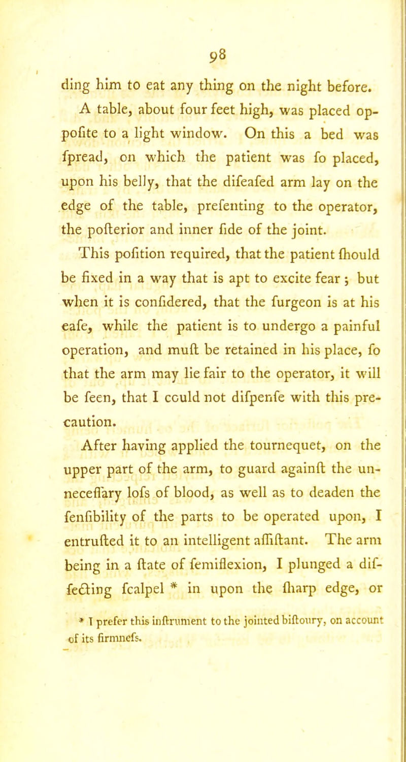 ding him to eat any thing on the night before. A table, about four feet high, was placed op- pofite to a light window. On this a bed was fpread, on which the patient was fo placed, upon his belly, that the difeafed arm lay on the edge of the table, prefenting to the operator, the pofterior and inner fide of the joint. This pofition required, that the patient {hould be fixed in a way that is apt to excite fear ; but when it is confidered, that the furgeon is at his eafe, while the patient is to undergo a painful operation, and mull be retained in his place, fo that the arm may lie fair to the operator, it will be feen, that I could not difpenfe with this pre- caution. After having applied the tournequet, on the upper part of the arm, to guard againft the un- neceflary lofs of blood, as well as to deaden the fenfibility of the parts to be operated upon, I entrufted it to an intelligent afliftant. The arm being in a ftate of femiflexion, I plunged a dif- fering fcalpel * in upon the fliarp edge, or * I prefer this inftrunient to the jointed biftoury, on account of its firmnefs.