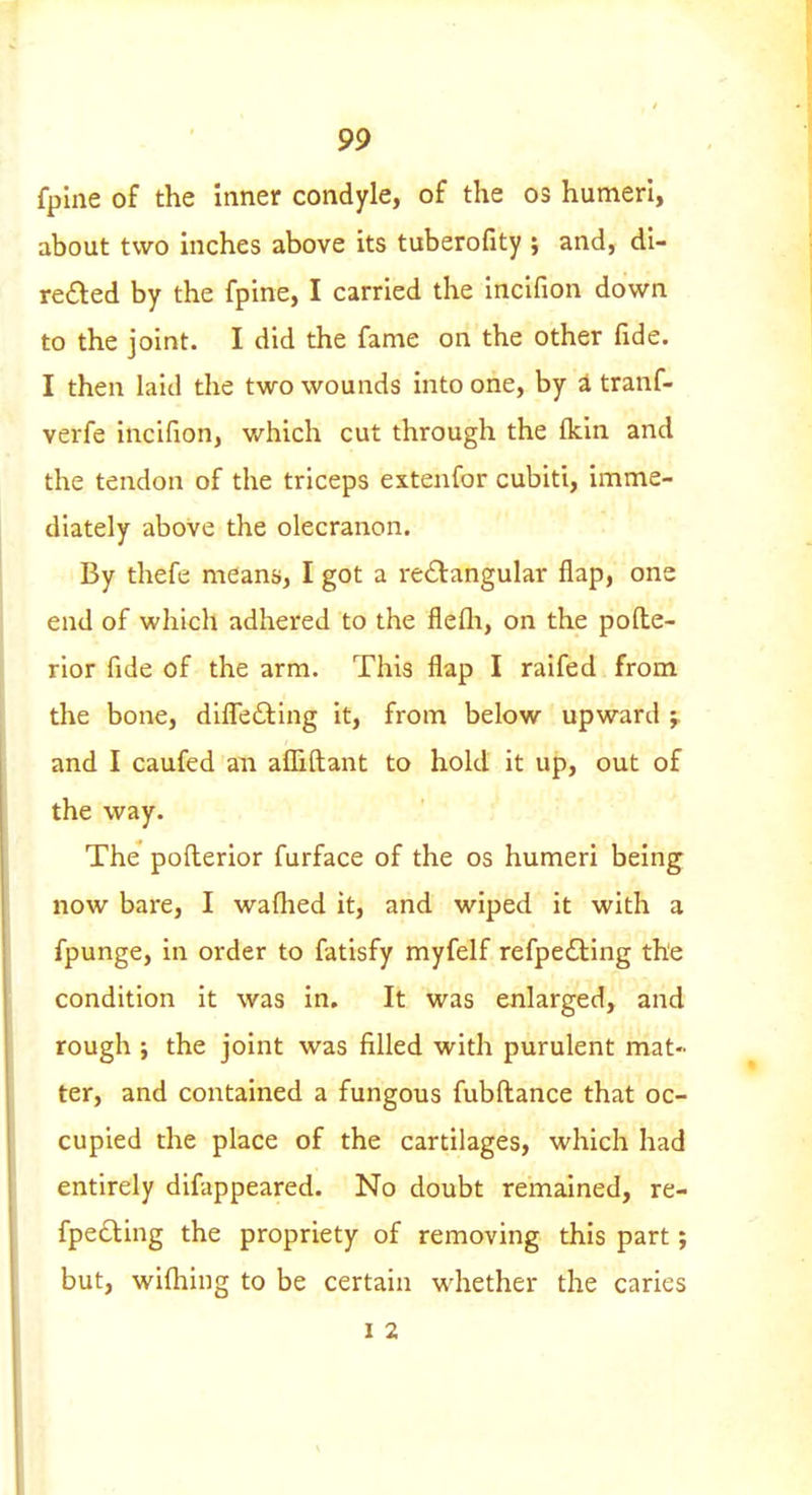 fpine of the Inner condyle, of the os humeri, about two inches above its tuberofity ; and, di- refted by the fpine, I carried the incifion down to the joint. I did the fame on the other fide. I then laid the two wounds into one, by a tranf- verfe incifion, which cut through the ikin and the tendon of the triceps extenfor cubiti, imme- diately above the olecranon. By thefe means, I got a rectangular flap, one end of which adhered to the flefli, on the pofte- rior fide of the arm. This flap I raifed from the bone, difl!e£ling it, from below upward ; and I caufed an afliftant to hold it up, out of the way. The pofl:erior furface of the os humeri being now bare, I waflied it, and wiped it with a fpunge, in order to fatisfy myfelf refpedling the condition it was in. It was enlarged, and rough ; the joint was filled with purulent mat- ter, and contained a fungous fubftance that oc- cupied the place of the cartilages, which had entirely difappeared. No doubt remained, re- fpedling the propriety of removing this part; but, wifliing to be certain whether the caries 1 2