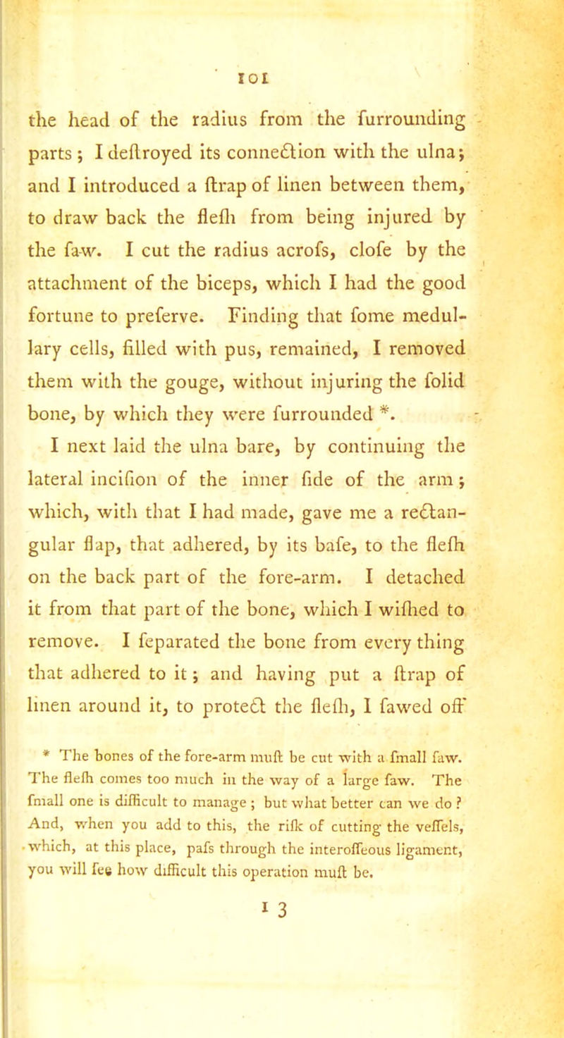 lOl the head of the radius from the furrounding parts j I deftroyed its connexion with the ulna; and I introduced a ftrap of Hnen between them, to draw back the flefli from being injured by the fa-w. I cut the radius acrofs, clofe by the attachment of the biceps, which I had the good fortune to preferve. Finding that fome medul- lary cells, filled with pus, remained, I removed them with the gouge, without injuring the folid bone, by which they were furrounded *. I next laid the ulna bare, by continuing the lateral incifion of the inner fide of the arm; which, with that I had made, gave me a redlan- gular flap, that adhered, by its bafe, to the flefli on the back part of the fore-arm. I detached it from that part of the bone, which I wiflied to remove. I feparated the bone from every thing that adhered to it; and having put a ftrap of Unen around it, to protett the flefli, 1 fawed off * The tones of the fore-arm mull be cut with a fmall faw. The flefli comes too much hi the way of a large faw. The fmall one is difficult to manage ; but what better can we do ? And, when you add to this, the rifle of cutting the veffels, • which, at this place, pafs through the interolTeous ligamtnt, you will fee how difficult this operation muft be. I 3