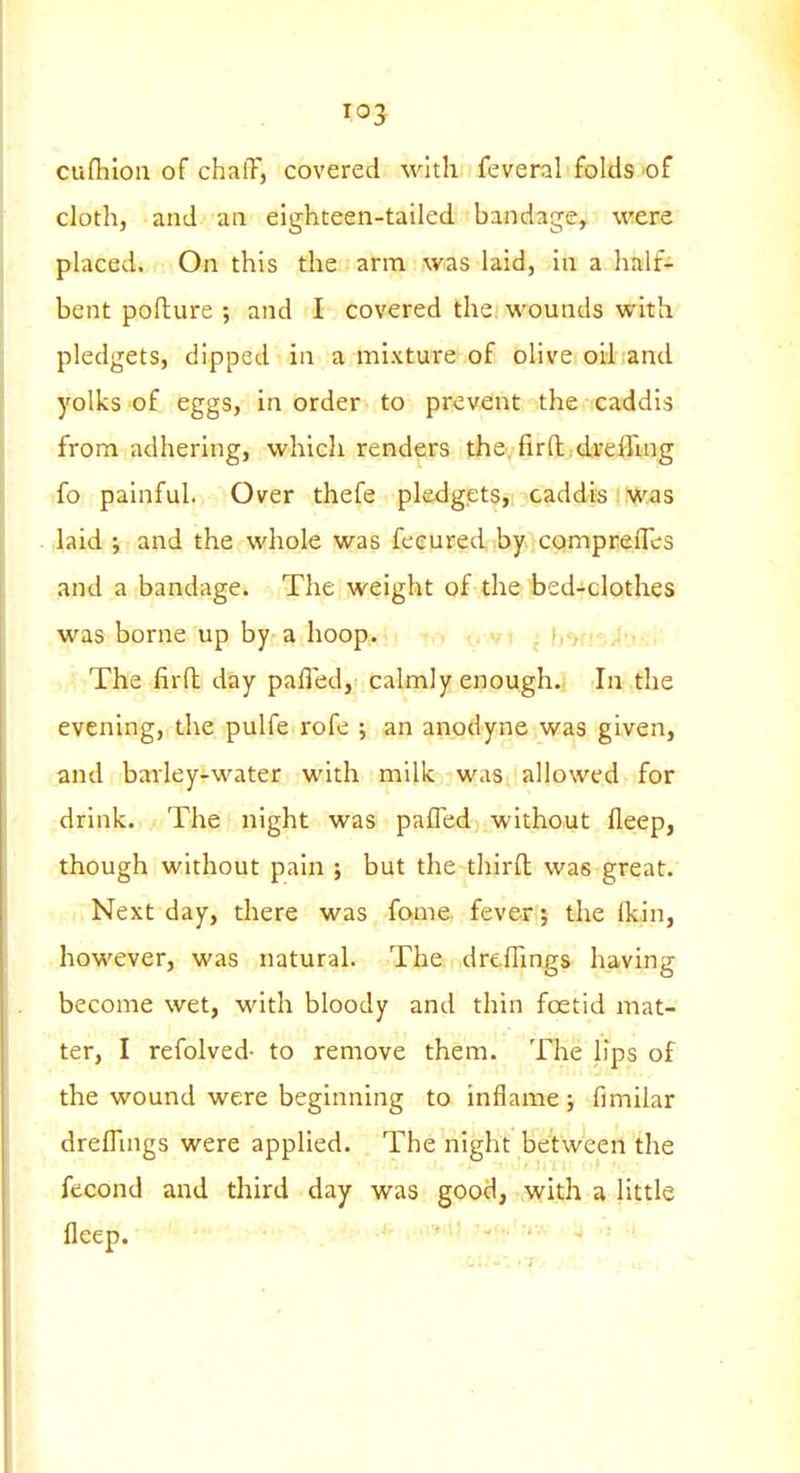 cuflilou of chalT, covered with feveral folds of cloth, and an eighteen-tailed bandage, were placed. On this the arm was laid, in a half- bent poflure ; and I covered the wounds with pledgets, dipped in a mixture of olive oil and yolks of eggs, in order to prevent the caddis from adhering, which renders the, firft.dreiruig fo painful. Over thefe pledgets, caddis was laid j and the whole was feeured by comprefles and a bandage. The weight of the bed-clothes was borne up by-a hoop. , vi : i The firfl; day pafled, calmly enough. In the evening, the pulfe rofe ; an anodyne was given, and barley-water with milk was allowed for drink. The night was pafled without fleep, though without pain ; but the thirfl was great. Next day, there was fome fever; the ikin, however, was natural. The dreflings having become wet, with bloody and thin foetid mat- ter, I refolved- to remove them. The lips of the wound were beginning to inflame; fimilar dreflings were applied. The night between the fecond and third day was good, with a little fleep.