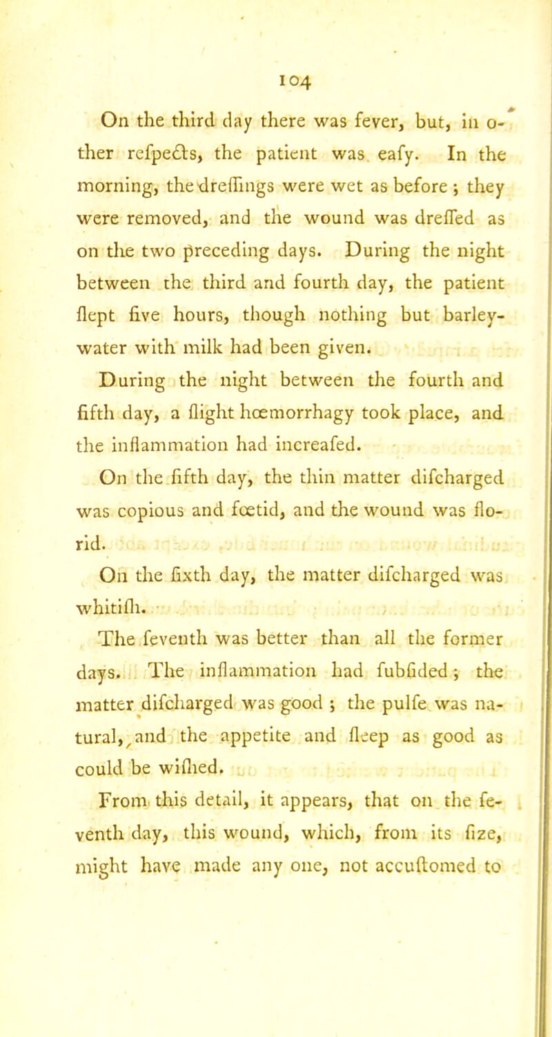 On the third day there was fever, but, in o-' ther refpedls, the patient was eafy. In the morning, thedreffings were wet as before ; they were removed, and the wound was drefled as on the two preceding days. During the night between the third and fourth day, the patient flept five hours, though nothing but barley- water with milk had been given. During the night between the fourth and fifth day, a flight hoemorrhagy took place, and the inflammation had increafed. Gn the fifth day, the thin matter difcharged was copious and foetid, and the wound was flo- rid. On the fixth day, the matter difcharged was whitifli. . -The .feventh was better than all the former days. The inflammation had fubfided; the matter difcharged was good ; the pulfe was na- tural,^ and the appetite and fleep as good as could be wifiied. From, this detail, it appears, that on the fe- venth day, this wound, which, from its fize, might have made any one, not accuftomed to