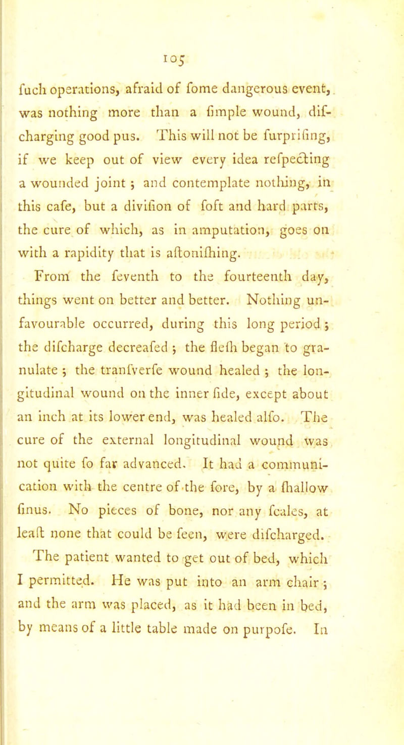 fuchoperations, afraid of fome dangerous event,, was nothing more than a fimple wound, dif-. charging good pus. This will not be furprifing, , if we keep out of view every idea refpecling a wounded joint ; and contemplate notliing, in this cafe, but a divilion of foft and hard parts, the cure of which, as in amputation, goes on with a rapidity that is aflonifhing. From the feventh to the fourteenth day, things went on better and better. Nothing un- favourable occurred, during this long period ; the difcharge decreafed j the flefli began to gra- nulate ; the tranfverfe wound healed ; the lon- gitudinal wound on the inner fide, except about an inch at its lower end, was healed alfo. The cure of the external longitudinal wound was not quite fo far advanced. It had a communi- cation with the centre of the fore, by a fhallow finus. No pieces of bone, nor any fcales, at leafl none that could be feen, were difcharged. The patient wanted to get out of bed, which I permitted. He was put into an arm chair ; and the arm was placed, as it had been in bed, by means of a little table made on purpofe. In