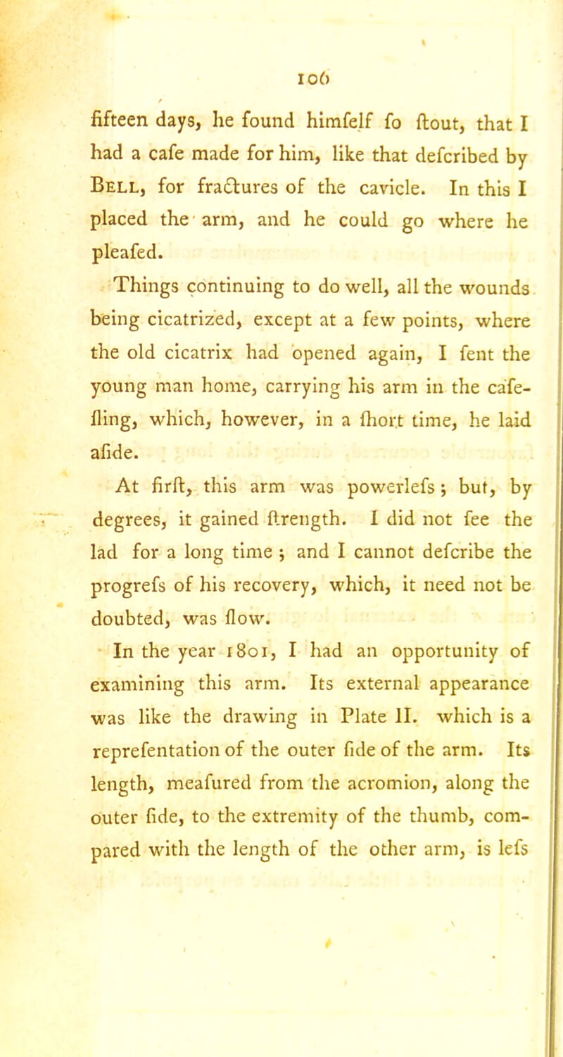 io6 fifteen days, he found himfelf fo flout, that I had a cafe made for hina, like that defcribed by Bell, for fradlures of the cavicle. In this I placed the arm, and he could go where he pleafed. Things continuing to do well, all the wounds being cicatrized, except at a few points, where the old cicatrix had opened again, I fent the young man home, carrying his arm in the cafe- fling, which, however, in a ftiort time, he laid afide. At firft, this arm was powerlefs; but, by degrees, it gained ftrength. I did not fee the lad for a long time ; and I cannot defcribe the progrefs of his recovery, which, it need not be doubted, was flow. • In the year 1801, I had an opportunity of examining this arm. Its external appearance was like the drawing in Plate II. which is a reprefentation of the outer fide of the arm. Its length, meafured from the acromion, along the outer fide, to the extremity of the thumb, com- pared with the length of the other arm, is lefs