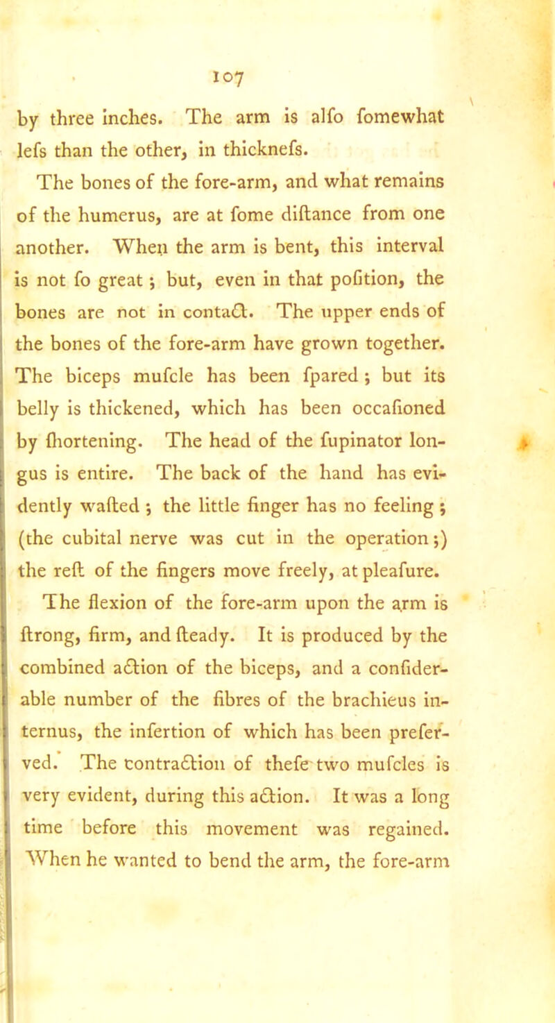 by three inches. The arm is alfo fomewhat lefs than the other, in thicknefs. The bones of the fore-arm, and what remains of the humerus, are at fome diftance from one another. When the arm is bent, this interval is not fo great but, even in that pofition, the bones are not in conta6t. The upper ends of the bones of the fore-arm have grown together. The biceps mufcle has been fpared ; but its belly is thickened, which has been occafioned by fliortening. The head of the fupinator lon- gus is entire. The back of the hand has evi- dently wafted the little finger has no feeling ; (the cubital nerve was cut in the operation;) the reft of the fingers move freely, at pleafure. The flexion of the fore-arm upon the arm is ftrong, firm, and fteady. It is produced by the combined aftion of the biceps, and a confider- able number of the fibres of the brachieus in- ternus, the infertion of which has been prefer- ved. The contra£lion of thefe two mufcles is very evident, during this action. It was a long time before this movement was regained. When he wanted to bend the arm, the fore-arm