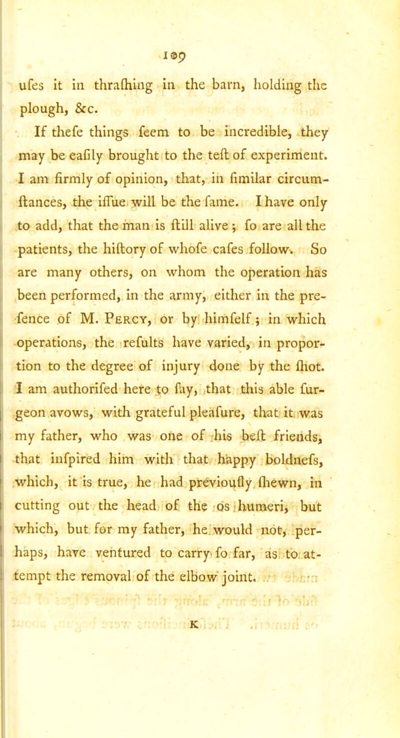 i®9 > ufes it in thrafhing in the bam, holding the plough, &c. If thefe things feem to be incredible, they may be eafily brought to the teftof experiment. •I am firmly of opinion, that, in fimilar circum- 'ftances, the iflue will be the fame. I have only to add, that the man is ftill alive; fo are all the -patients, the hiftory of vi'hofe cafes follow. So are many others, on whom the operation has .been performed, in the army, either in the pre- rfence of M. Percy, or by himfelf j in which ■operations, the refults have varied, in propor- tion to the degree of injury done by the {hot. 1 am authorifed here to fay, that this able fur- tgeon avows, with grateful pleafure, that it. was my father, who was one of his belt friends, 4hat infpired him with that happy boldnefs, ;which, it is true, he had previoufly fliewn, in cutting out the head of the ds: humeri, but ,'which, but for my father, he. would not, per- haps, have ventured to carry'fo far, as to at- iempt the removal of the elbow joint. -.t K