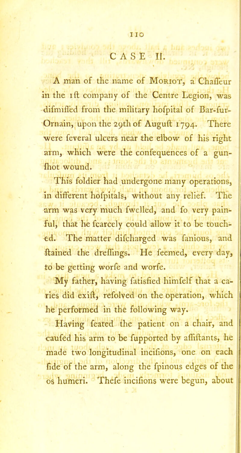 CASE II. A man of the name of Moriot, a Chafleur in the ift company of the Centre Legion, was difmifled from the miUtary hbfpital of Bar-fur- Ornain, upon the 29th of Auguft 1794. There •were feveral ulcers near the elbow of his right arm, which were the confequences of a gun- fhot wound. This foldier had undergone many operations, in different hofpltals, without any relief. The arm was very much fwelled, and fo very pain- ful, that he fcarcely could allow it to be touch- -ed. The matter difcharged was fanious, and ftained the dreffings. He feemed, every day, to be getting worfe and worfe. My father, having fatisfied himfelf that a ca- ries did exift, refolved on the operation, which he performed in the following way. Having feated {he patient on a chair, and caufed his arm to be fupported by affiftants, he made two longitudinal incifions, one on each fide of the arm, along the fpinous edges of the OS humeri. Thefe incifions were begun, about