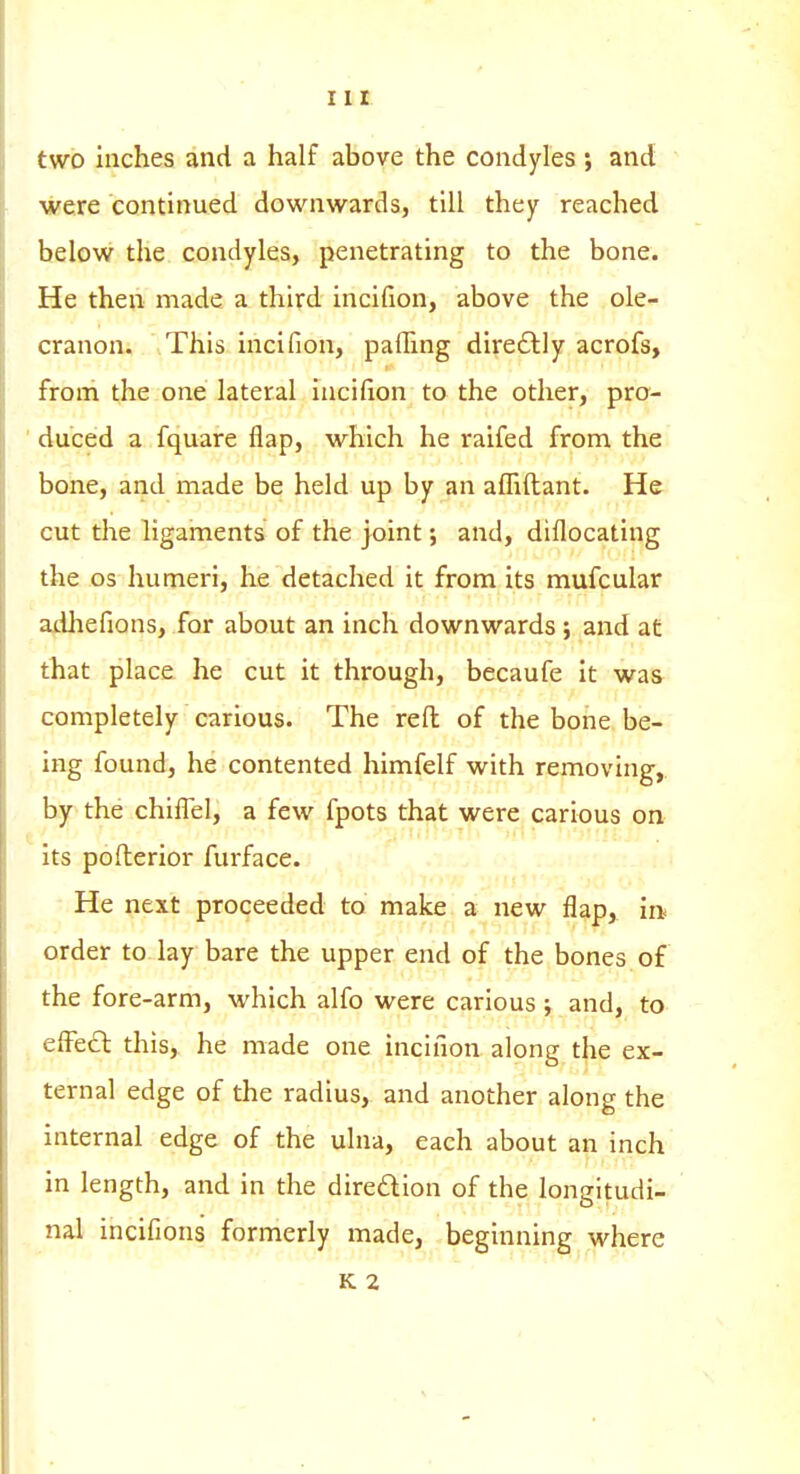 two inches and a half above the condyles; and were continued downwards, till they reached below the condyles, penetrating to the bone. He then made a third incifion, above the ole- cranon. This incifion, palling dire£lly acrofs, froni the one lateral Incifion to the other, pro- duced a fquare flap, which he raifed from the bone, and made be held up by an afhftant. He cut the ligaments of the joint; and, diflocating the OS humeri, he detached it from its mufcular adliefions, for about an inch downwards ; and at that place he cut it through, becaufe it was completely carious. The reft of the bone be- ing found, he contented himfelf with removing, by the chilTel, a few fpots that were carious on its pofterior furface. He next proceeded to make a new flap, in order to lay bare the upper end of the bones of the fore-arm, which alfo were carious ; and, to effcO: this, he made one incifion along the ex- ternal edge of the radius, and another along the internal edge of the ulna, each about an inch in length, and in the diredlion of the longitudi- nal incifions formerly made, beginning where