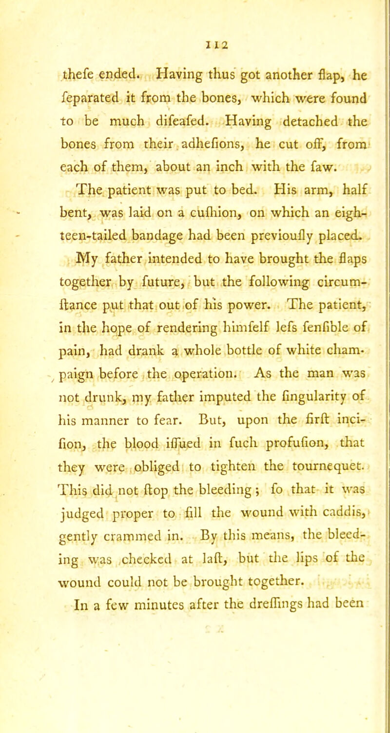 thefe ended. Having thus got another flap, he feparated it from the bones, which were found to be much difeafed. Having detached the bones from their adhe Hons, he cut off, from- each of them, about an inch with the faw. The patient was put to bed. His arm, half bent, was laid on a cufhlon, on which an eigh.^ teen-tailed bandage had been previoufly placed. My father intended to have brought the flaps together by future, but the following circum- ftance put that out .of his power. The patient, in the hope of rendering himfelf lefs fenfible of. pain, had drank a whole bottle of white cham- ^ paign before the qperation. As the man was not 4runk, ?ny father imputed the Angularity of his manner to fear. But, upon the firft inci- fion, the blood iflued in fuch profufion, that they were obliged to tighten the tournequet. This did not ftop the bleeding ; fo that it was judged proper to fill the \vound with caddis,* gently crammed in. By this means, the bleedj-. ing was checked at laft, but the lips :o£ the ^ wound could not be brought together. In a few minutes after the dreflings had been