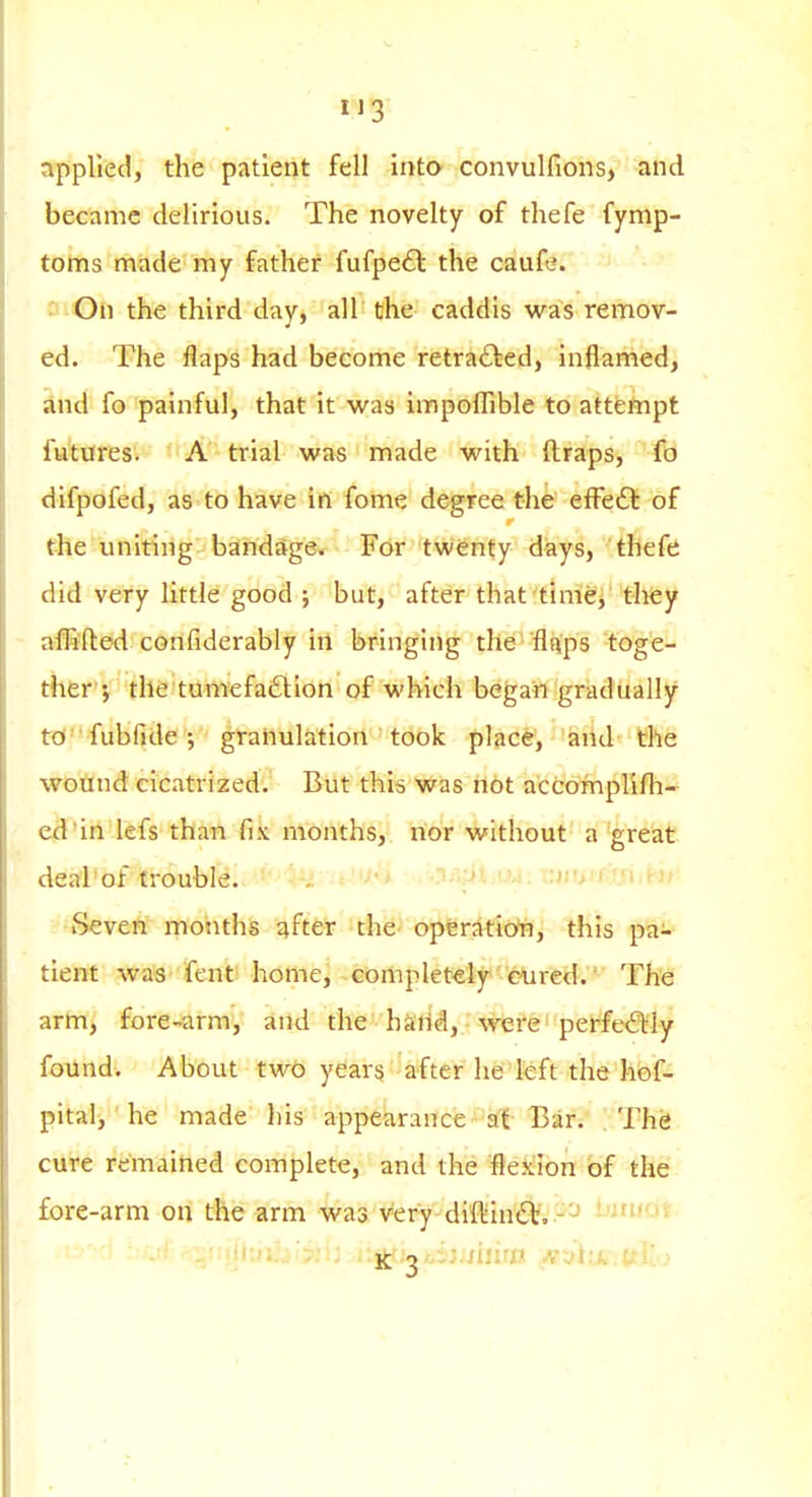 applied, the patient fell into convulfions, and became delirious. The novelty of thefe fymp- toms made my father fufpe£l: the caufe. ' On the third day, all the caddis was remov- ed. The flaps had become retra£led, inflamed, and fo painful, that it was impoflible to attempt futures. A trial was made with ftraps, fo difpofed, as to have in fome degree the efFedl of the uniting bandage. For twenty days, thefe did very little good j but, after that tinier they affifted confiderably in bringing the 'flnps toge- ther'J the tumefaction of which began gradually W fubfjde ; granulation took place, and the wotmd cicatrized. But this Was riot accomplifli- ed'in lefs than fix months, nor without a great dea'l'bf trouble. -:m'.t'.: Seven months after the operation, this pa;-^ tient was fent home, completetjpcured.' The arm, fore-arm, and the hk'rid,. wtife^ perfe<SHy found. About two years after he'left the hof- pital, he made his appearance a{ Bar. The cure remained complete, and the flexion of the fore-arm on the arm was very di'flin^^r..-^ bituot