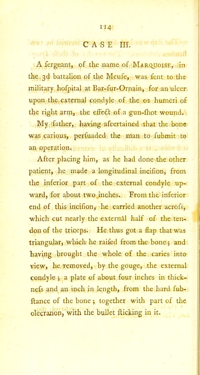 ' ''^'f CASE III. t A fergeant, of the name of Marquoise, in the-3d battalion of the Meufe, was fent to the military hofpital at Bar-fur-Ornain, for an ulcer upon the,external condyle of the os humeri of the right arm, the effeft of a gun-fhot wound. ,]y[y.;(father, having afeertained that the bone was carious, perfuaded the man to fubmit to an operation.; o as J j; 3. vJii^-uui^ ^ ci ..-I'iii;; After placing him, as he had done the other patient, he made a longitudinal incifion, from the inferior part of the external condyle up- ward, for about two inches. From the inferior end of this incifion, he carried another acrofs, which cut nearly the externil half of the ten- don of the triceps. He thus got a flap that was triangular, which he raifed from the bone; and having brought the whole of the caries into view, he removed, by the gouge, the external condyle ; a plate of about four inches in thick- nefs and an inch in length, from the hard fub- ftance of the bone j together with part of the olecranon, with the bullet flicking in it.