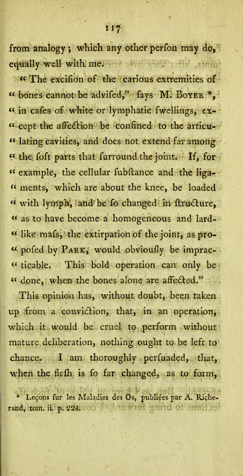 lift from analogy, which any other perfon may do, equally well with me. *^The excifion of the (carious extremities of  bones cannot be advifed, fays M. Boyer *, ^< in cafes of white or lymphatic fwellings, ex- cept the alFe^Vion be confined to the articu-^*- lating cavities, and does not extend far among the foft parts that furround the joint. If, for  example, the cellular fubftance and the liga- f« ments, which are about the knee, be loaded « with lymph, and be fo changed in ftru£lure, « as to have become a homogeneous and lard- '  like mafs, the extirpation of the joint, as pro-  pofed by Park, would obvioufly be imprac- ticable. This bold operation can only be  done, when the bones alone are afFe6led. This opinion has, without doubt, been taken up from a convi£lion, that, in an operation, which it would be cruel to .perform without mature deliberation, nothing ought to be left to chance. I am thoroughly perfuaded, that, when the flefli is fo far changed, as to form, * Lemons fur les Maladies des Os, publiees par A. Riche-i