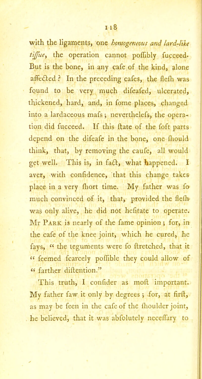 with the ligaments, one homogeneous and lard-like tijfuey the operation cannot pofllbly fucceed. But is the bone, in any cafe of the kind, alone afFe£i:ed ? In the preceding cafes, the flelh was found to be very much difeafed, ulcerated, thickened, hard, and, in fome places, changed into a lardaceous mafs; neverthelefs, the opera- tion did fucceed. If this ftate of the foft parts depend on the difeafe in the bone, one fliould think, that, by removing the caufe, all would get well. This is, in faft, what happened. I aver, with confidence, that this change takes place in a very fliort time. My father was fo much convinced of it, that, provided the flefli- was only alive, he did not hefitate to operate. Mr Park is nearly of the fame opinion; for, in the cafe of the knee joint, which he cured, he fays,  tlie teguments were fo ftretched, that it feemed fcarcely poflible they could allow of « farther diflention. This truth, I confider as mofl important. My father faw it only by degrees ; for, at firft, as may be feen in the cafe of the flioulder joint, he believed, that it was abfolutcly neceflary to