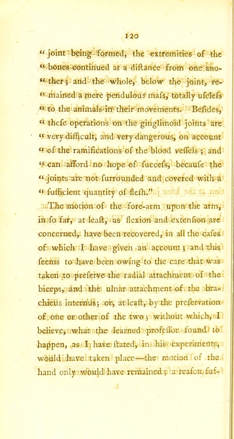 i2o  joint-beinjg^ -formed, the extremities of the bones-<:ontIriued at a diftance from one ano- -ther; and-the whole, below the joint, re- rhained a ttiere jpendulous mafs, totally ufelefs »* t:b the animals irt their movements. Befides, *f thefe operations on the ginglimoid joints are y very difficult, and very dangerous, on account <^ of the ramifications of the blood veffels and *<^^:c3n-:;afford •' no hope of fuccefs, becaufe the *'joints are not furrounded and.covered with-a *f fufficient quantity of flefh.-'i 5fn:i .n • j.iThe motion of the fore-arm upon the arm, in;fo far, at leaft, as flexion and extenfi<m are concerned,- have been recovered, in all the cafes of uwhich- il-have given an account 5 and this feems to' have been owing to the care that 'was taken to preferve-the radial attachment - of the : biceps, and the ulnar- attachrnentof. the bra-' chieils internusj ori, at>leaft,.by £h:e prefervation' of . one or other of the two 5 without which^Nl! believe, what ; tjie learned pr-ofeflbr found) to' happen, .as 1 h have ftated, in - his- experiments, wouldiibavel taken place—the motion ' of the hand onljj swJb.uldl have remained j a reafon.fuf- •i