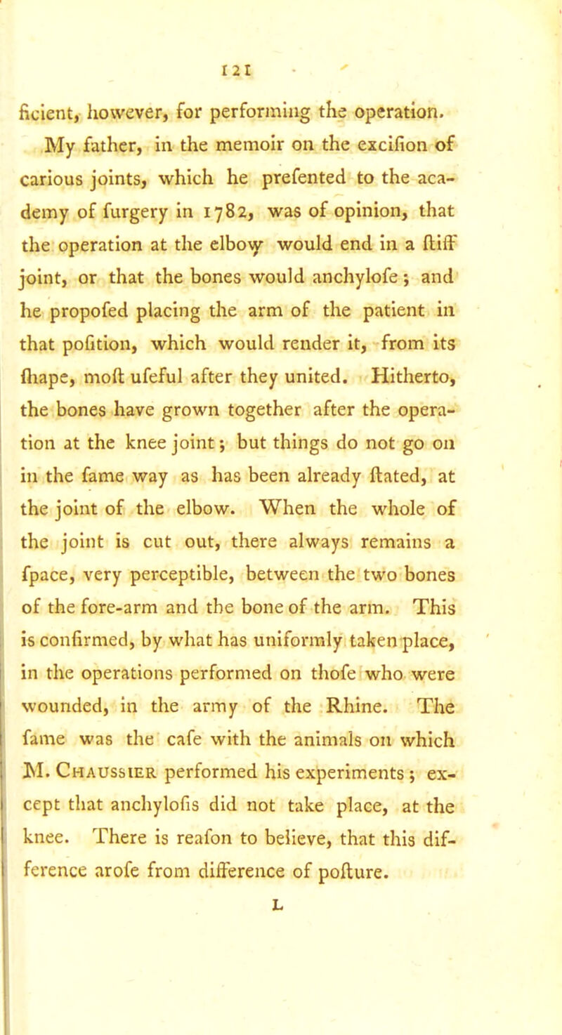 ficlent, however, for performing the operation. My father, in the memoir on the excifion of carious joints, which he prefented to the aca- demy of furgery in 1782, was of opinion, that the operation at the elboAy would end in a ftifF joint, or that the bones would anchylofe; and he propofed placing the arm of the patient m that pofition, which would render it, from its fliape, moil ufeful after they united. Hitherto, the bones have grown together after the opera- tion at the knee joint; but things do not go on m the fame way as has been already ftated, at the joint of the elbow. When the whole of the joint is cut out, there always remains a fpace, very perceptible, between the two bones of the fore-arm and the bone of the arm. This is confirmed, by what has uniformly taken place, in the operations performed on thofe who were wounded, in the army of the Rhine. The fame was the cafe with the animals on which M. Chaussier performed his experiments; ex- cept that anchylofis did not take place, at the knee. There is reafon to believe, that this dif- ference arofe from difference of pofture. L