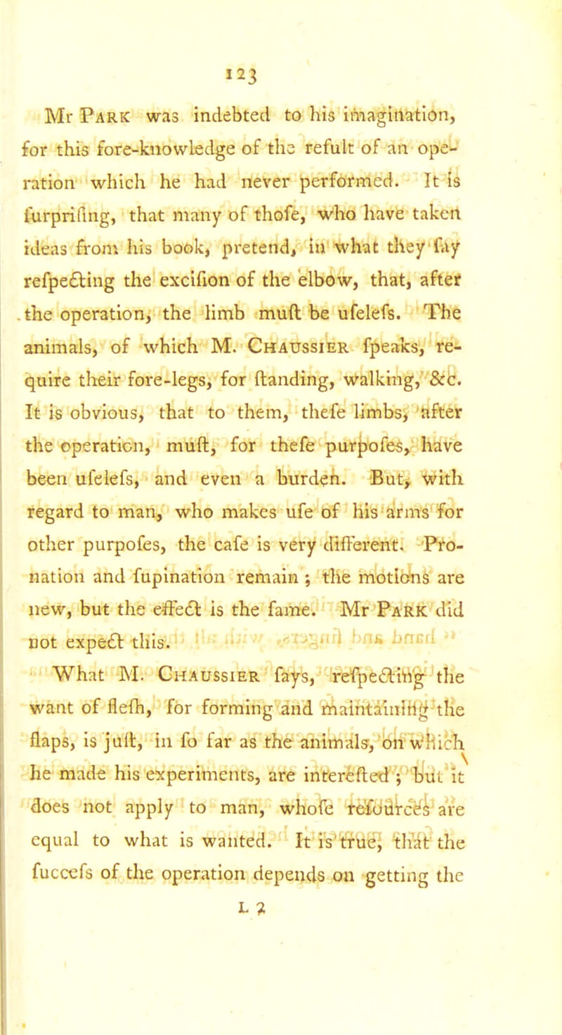 Mr Park was indebted to his imagination, for this fore-knowledge of the refult of an ope^' ration which he had never performed. It Is furpriflng, that many of thofe, Who have taken ideas from his book, pretend, in what they fay refpe£ling the excifion of the elbow, that, aftef -the operation, the Hmb muft be ufelefs. The animals, of which M. Chaussier fpeaks, fe- qaire their foie-legs, for (landing, walking, &c. It is obvious, that to them, thefe limbs, after the operation, muft, for thefe purpofes, have been ufelefs, and even a burden. But, with regard to man, who makes ufe bf his arms for other purpofes, the cafe is very different. Pro- nation and fupination remain ; the mdtlbfns are new, but the e-ffc€t is the fame. Mr 'PA'Ri: did -not expea this. • ■ ^^S^^ ^^'^ - What M. GHAtJssiERT4s, fefpeaittg-''t!ie • Want of flefh, for forming and maintainihg the ■ flaps, is juft, in fo far as the animals', on which - he made his experiments, are interefted ;'''litit it ' does not apply to man, whofe teiuiitcef^ are equal to what is wanted. It is'trUe; that the fuccefs of the operation depends on getting the