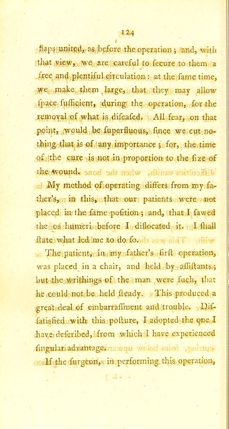 i flaps[Pflitfi^A/a^iibefore the operation; and, with th^t ,>^ie(W,n!V'ei,^re careful to fecure to them a free gnd plentiful.qirculation: at the fame time, -jve^ pake, them large, that they may allow .'.fPft^?; fpfliQient, during the operation, for the remoY^lipf wl>at is difeafed. All fear, on that point, would be fuperfluous, fmce we cut no- thing tliatjs of ^^ijy importance ; for, the time qf.fthe cure is not in proportion to the fize of tlsififAv-ound, ^aod aril nsriw fflUun-f smUjoSY:^ ;;i My method of operating differs from my fa- ther'Sjr,: in this, that our patients were not placed in? the fitnepofition and, that I fa wed thenos humeri, before I diflocated it. I ftiall ilate what led., ime to do fo, T -^r^ '. Theipatienty .ill)rimy ,father's firfl: operation,, was phiced in a chair, and held by aihftantSfj but-^theoiiw^-ithingg of the man were fuch, that hcicould not be held fteady. This produced a great deal of embarralTment and trouble. Dif- fatiefied with! thisjpofture, I adopted the cjne I .hav,3jdefer,tbed,' from which I have experienced fmgulanadvantage. qij ,v<.-oo >'i. i ... ivoilftthe furgeon,^ in performing this operation,