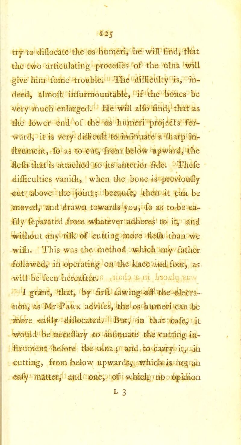 try to diflocate the os humeri, he will firidj that the two articulating procefles of the. uhiii 'will give him fome trouble- The difficulty'is, in- deed, almoil infurmountable, ■ if the bones be Very much enlarged. He will alfo find, that as the lower end of the 'Ofs humeri projedls'fof- \^ard, it is very difficxilt to •infmuate a fharp in- ftrument, f(3 as to cut, frooii bbloir apward, the ilefh that is attaclidd to its' 'anterior ftd'e. Thefe difficulties vanifli, when the bone aS-|^fbviouily i&ut: ^ove' the ijoint; becaufe, theri ^it pan be Jmeved, and drawn totwards yow,fo ae to-be ea- ^ly fepafatedir-oim wtiatiever adjieres tfy- itj, and ^without any rilk of Ksubting more flefla-than we wifli. This was the method whkix father rfbllowed, in operating on the kaiiee aad; foot, as -will be feen here-aftor. .tiii;d:> c iii jj3ai,i(.];^;. .v ,^'4 gi^^f, 'that, by firft ■ fdwingiifri^ltee'^cra- %ibii^^ iR§r Park advifes, ^the os huimeri-can ;be .Taaore -eafily diflocated.' Baity iia that -«af^y it ^WoUid' be necieffary tto (infinuate tjhe'Cutcing in- .■-flrum(iHt-before tibe U'lna j-artd to caBry^^ity'»in ■ cutting, from ibeiovv upwards^ which-isi iioi an >fittfy' • matteJSj'' • a^id one, off i whiel^, • nO > i<faj>ii>ion L 3