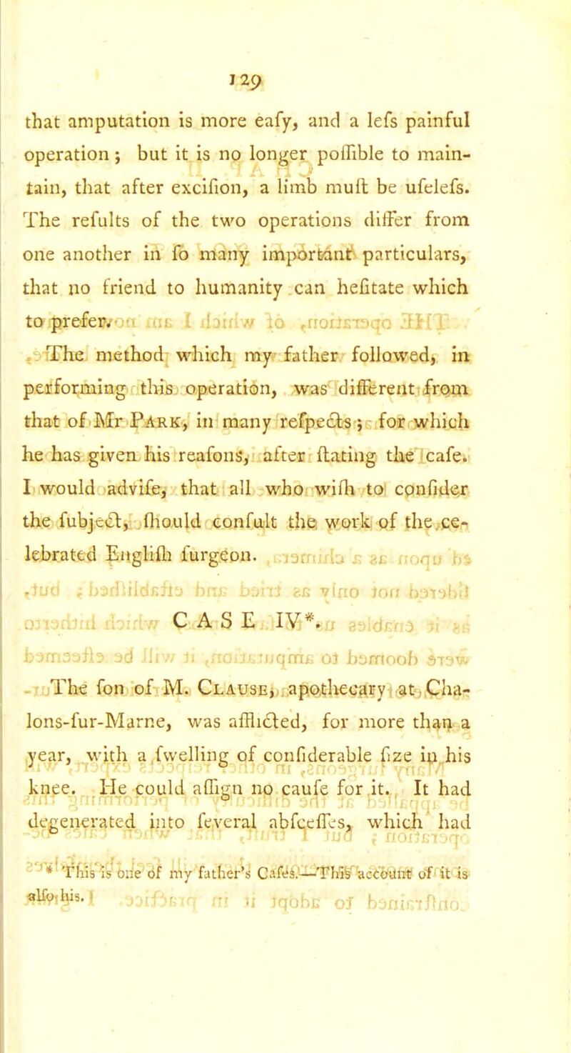 129^ that amputation is more eafy, and a lefs painful operation; but it is no longer poflible to main- tain, that after excifion, a limb muft be ufelefs. The refults of the two operations differ from one another in fo many important' particulars, that no friend to humanity.can hefitate which to prefewoa fxie i daniw io ^riodsiaqo i: . .■sTTheL; method- wliich mj^- father followed, in performing thlsj operation, was different,from that of'Mr Park, in many refpe£ts;-fo'r which he has given his reafonsy after Hating the icafei: Ii would advife, that all whoi wilh toi cpnfiil^jr the fubje(£l:,:; ,fhouId confult the ^Qrfe ftf fh^/fifn leJjcatLcd pjigliih furgeon. .Giamixb £ noqu ^)ud i barfJiidfifla hni; bsiil ?.e vino Joa -bptgbtl .ojpdjiri rioirlw CAS E jI55*en saldEh^ il bomaafls 3d iliv* ji .aiu.jj.ruqniB oi bsmooh ;$t3w -luThe fonjiofiM:.) CLAusEj ;af^0,theGKByi'at).Qh^p lons-fur-Marne, was affli(Sled, for more thatj< a ^ear, .^wjdi a^fvvelling of confiderable fize i(i„his kaee. He could affign np caufe for.it^,. It had -^Jn; ■j'ii:'' ' • ° ■■<'\' degenerated, into feveral abfceffcs> which had