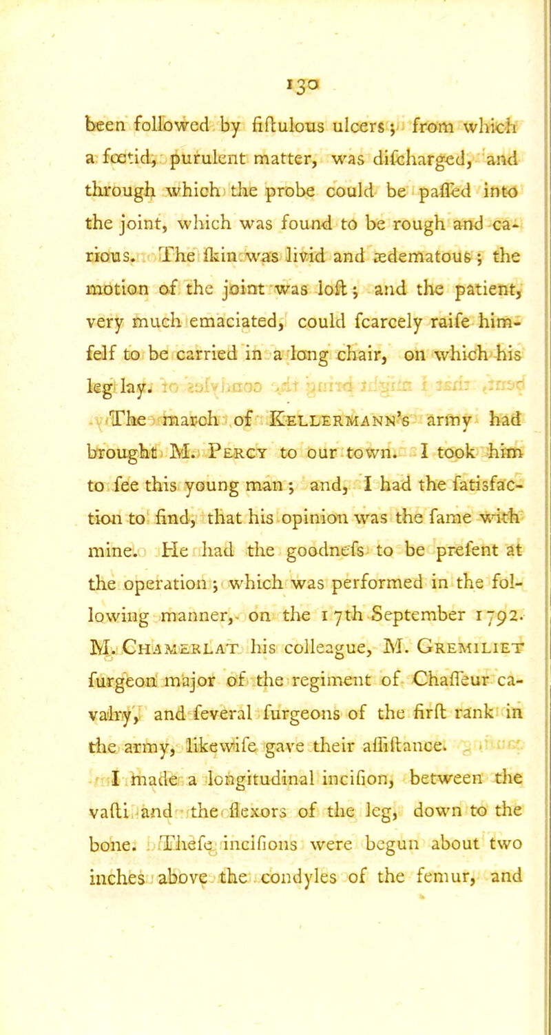 been followed by fiftulous ulceny yfmm wlvicif a foetid^ purulent matter, was difcharged, and tkrougii which; the probe could be pa&d inw the joint, which was found to be rough and ca- rious. The fliin;was livid and 3edenlatou&; the motion of the joint -was loft and the patient, very much emaciated, could fcarcely raife him- felf to be carried in a long chair, on which his kg ky. :o E3ly)inoa '>,fiii gmTd Jd'tgiin t ism eiriscf .V'Tke^j'-hiasoh; of Kellermann's army had brought M. Percy to our town. I took fcim to fee this young man •, and, I had the fatisfac- tion to find, that his opinion was the fame with mine. He had the goodnefs to be prefent at the operation ; which was performed in the fol- lowing manner,- on the I 7th September 1792. M. Gh'AMierlat his colleague, M. Gremiliet furg'eon! major of the regiment of Chafleur ca- valry, and feveral furgeons of the firft i-ank in die army, 'likew*ife gave their aihftance. ^ v i^cc. -/lil ihiader a longitudinal incifion, between the vafti -and'-rthet flexors of the leg, down to the bone. Thefe. incifions were begun about two inches above- the condyles of the femur, and