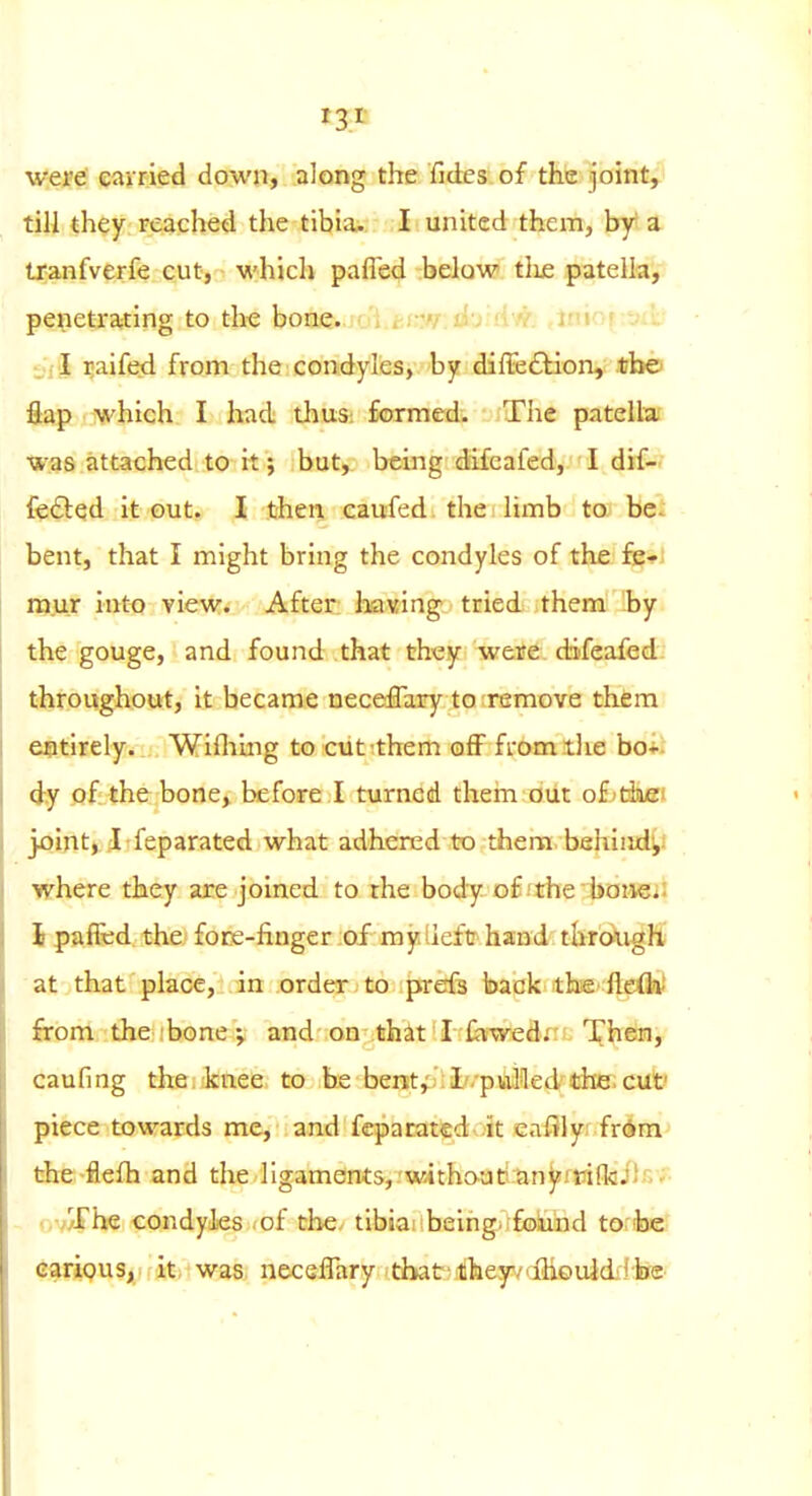 were eavried down, along the fides of the joint, tili they: Fcached the tibiaj- I united them, by a. tranfverfe cut, whicli pafled below tlie patella, penetrating to the bone.joi.cj;.w. u:j u.v. ,iui: ■ i,i J ^aifed from the condyles, by diffeftion, the flap which I had thus: formed. The patellat was attached to it; but, being difeafed, I dif- fe6bed it out. I then eaufed the limb to be. bent, that I might bring the condyles of the fe-fi mur into view. After having tried them by the gouge, and found that they were difeafed: throughout, it became neceflary to-remove them entirely. Wifiimg to cut^them qAF fromilie bo« dy of the bone, before I turned thein out of^tiiiiei joiritj.il rfeparated what adhered to thera. behiiid^i where they are joined to rhe body of'the boaeii I paffcd. the, fore-finger of my iieftr' hand through; at that place, in order - to prefs back the fleifet from the .'bone;, and-on-thit'I-ihwed; Then, caufing the.fknee to be bentj I-puHed the, cut' piece towards me, and fcparated it cafily frdra the-flefh and the ligaments, without anyiTiffcils'f- - nv^he condyles (of the^ tibiaiibeingirfolund tonbe cariQUS, it; was, necslfary .that ithey/'ilieuidij-lffe-