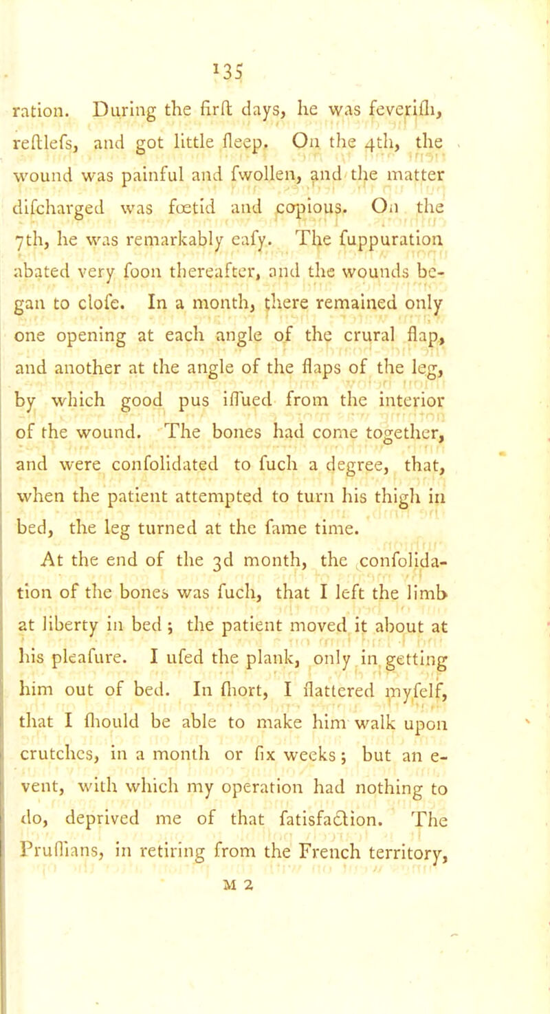 ration. During the firft days, he was feverifli, reflilefsj and got little fleep. On the 4th, the wound was painful and fwoUen, and the matter difcharged was foetid and copious. On the 7th, he was remarkably eafy. The fuppuration abated very foon thereafter, and the wounds be- gan to clofe. In a month, there remained only one opening at each angle of the crural flap, and another at the angle of the flaps of the leg, by which good pus iflued from the interior of the wound. The bones had come together, and were confolidated to fuch a degree, that, when the patient attempted to turn his thigh in bed, the leg turned at the fame time. At the end of the 3d month, the confolida- tion of the bones was fuch, that I left the limb at liberty in bed ; the patient moved it about at his pleafure. I ufed the plank, only in getting him out of bed. In fliort, I flattered myfelf, that I fliould be able to make him walk upon crutches, in a month or fix weeks; but an e- vent, with which my operation had nothing to do, deprived me of that fatisfadion. The Pruflians, in retiring from the French territory, M 2