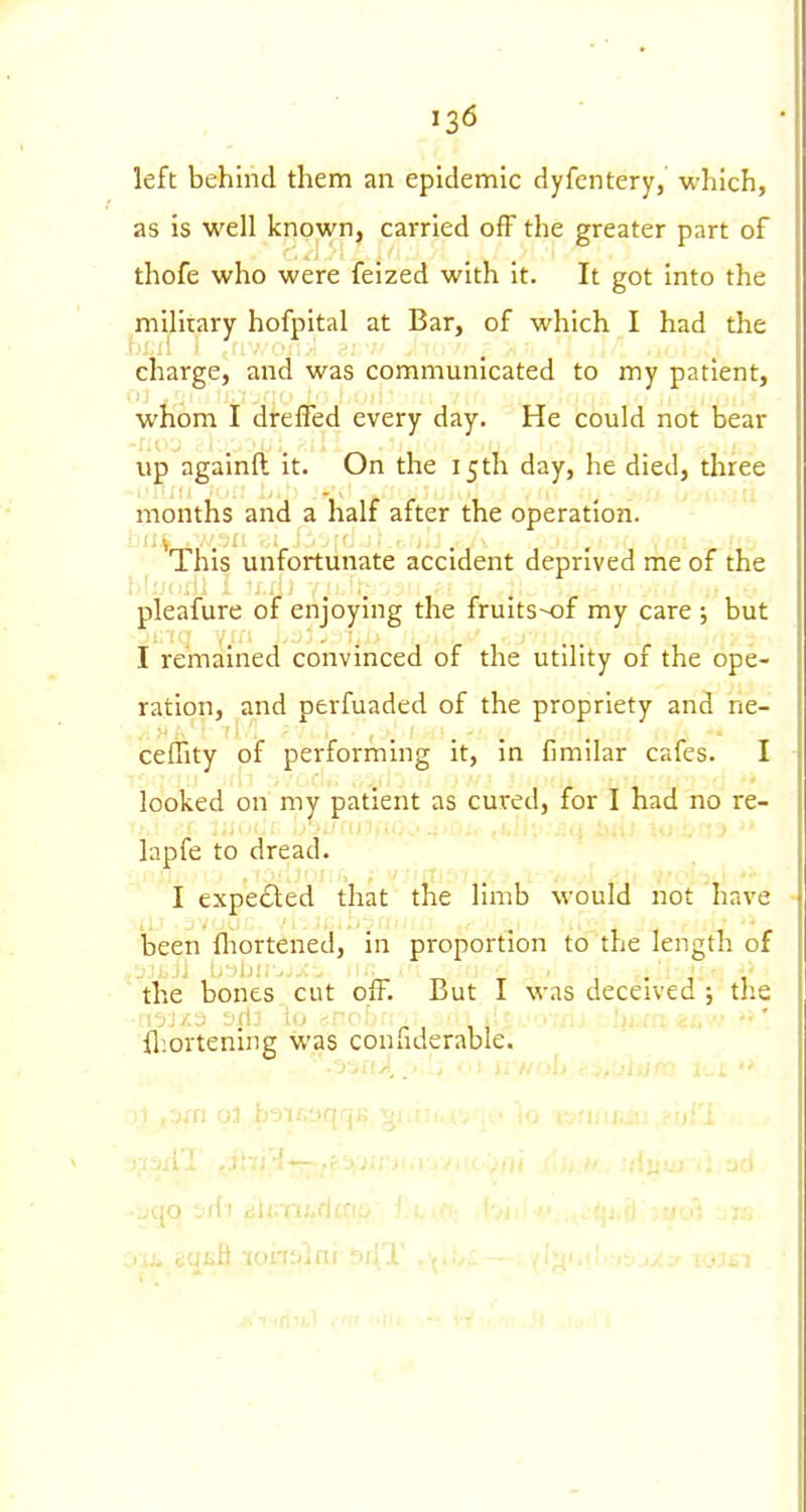 left behind them an epidemic dyfcntery, which, as is well known, carried off the greater part of thofe who were felzed with it. It got into the ^millrary hofpital at Bar, of which I had the charge, and was communicated to my patient, whom I dreffed every day. He could not bear up againfl it. On the 15 th day, he died, three months and a half after the operation. ^This unfortunate accident deprived me of the pleafure of enjoying the fruits-of my care ; but I remained convinced of the utility of the ope- ration, and perfuaded of the propriety and ne- ceffity of performing it, in fimilar cafes. I looked on my patient as cured, for I had no re- lapfe to dread. I expedled that the limb would not have been ftiortened, in proportion to the length of -Jli.jj IjllJir. rr T 1-11 the bones cut off. But I was deceived ; the iliortening was confiderable.