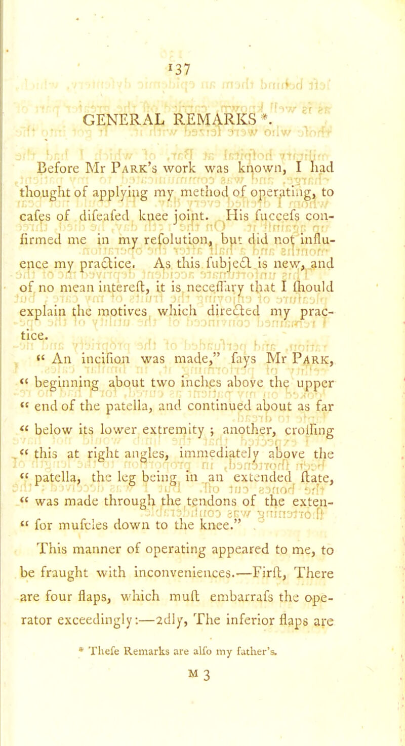 GENERAL REMARKS*. Before Mr Park's work was known, I had thought of applying my method of operathig, to cafes of difeafed knee joint. His fuccefs con- firmed me in my refolutlon. but did not'lnflu- irrm:?rfr. 'nil ^''.I'T i1r(! r hrt;; SJlfrKif.-* ence my pra£lice. A,s this.fubie£l is new, and of no mean iatereft, if is nece.flary that I ftiould ?i>'f , .•!>•.■» 'nr +o >'i:i/-tl jr'-' -inrr--liff) n-rarr'ji'' explain l;he motives, which directed my prac- ^ *< An incifion was made, fays Mr Park, ■ beginning a,bout two inch.es above th? upper  end of the patella^ and continued about as far .« below its lower extremity ; another, croihng *' this at right angles, immediately above the I'' . •-•j fi! JijrtOiv^dl <5 patella, the leg being in. an extended ftate, was made through ,the tendons of the exten-  for mufeles down to the knee. . This manner of operating appeared to me, to be fraught with inconveniences.—Firft, There are four flaps, which mull embarrafs the ope- rator exceedingly:—2dly, The inferior flaps are * Thefe Remarks are alio my father's. M3