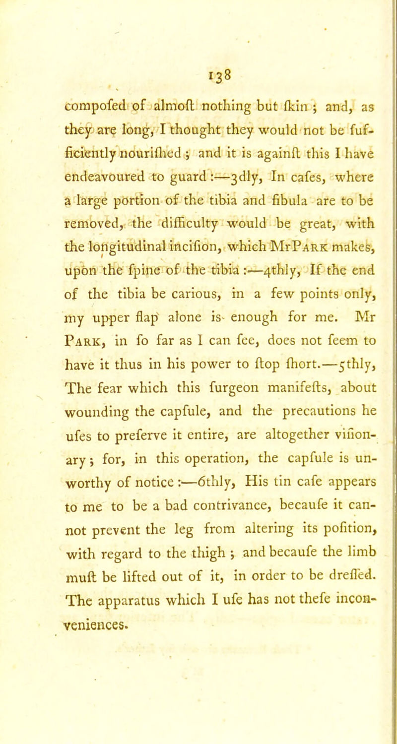 compofed of alnioft nothing but fkin ; and, as they are long, I thought they would not be fuf- ficiently nouriflied ; and It is againft this I have endeavoured to guard :—3dly, In cafes, where a targe portion of the tibia and fibula are to be removed, the difficulty would be great, with the longitudinal incifion, which MrPARK makes, upon the fpine of the tibia —4thly, If the end of the tibia be carious, in a few points only, my upper flap' alone is- enough for me. Mr Park, in fo far as I can fee, does not feem to have it thus in his power to flop fliort.—5thly, The fear which this furgeon manifefts, about wounding the capfule, and the precautions he ufes to preferve it entire, are altogether viuon- ary; for, in this operation, the capfule is un- worthy of notice :—6thly, His tin cafe appears to me to be a bad contrivance, becaufe it can- not prevent the leg from altering its pofition, with regard to the thigh ; and becaufe the limb muft be lifted out of it, in order to be dreffed. The apparatus which I ufe has not thefe incon- veniezices.