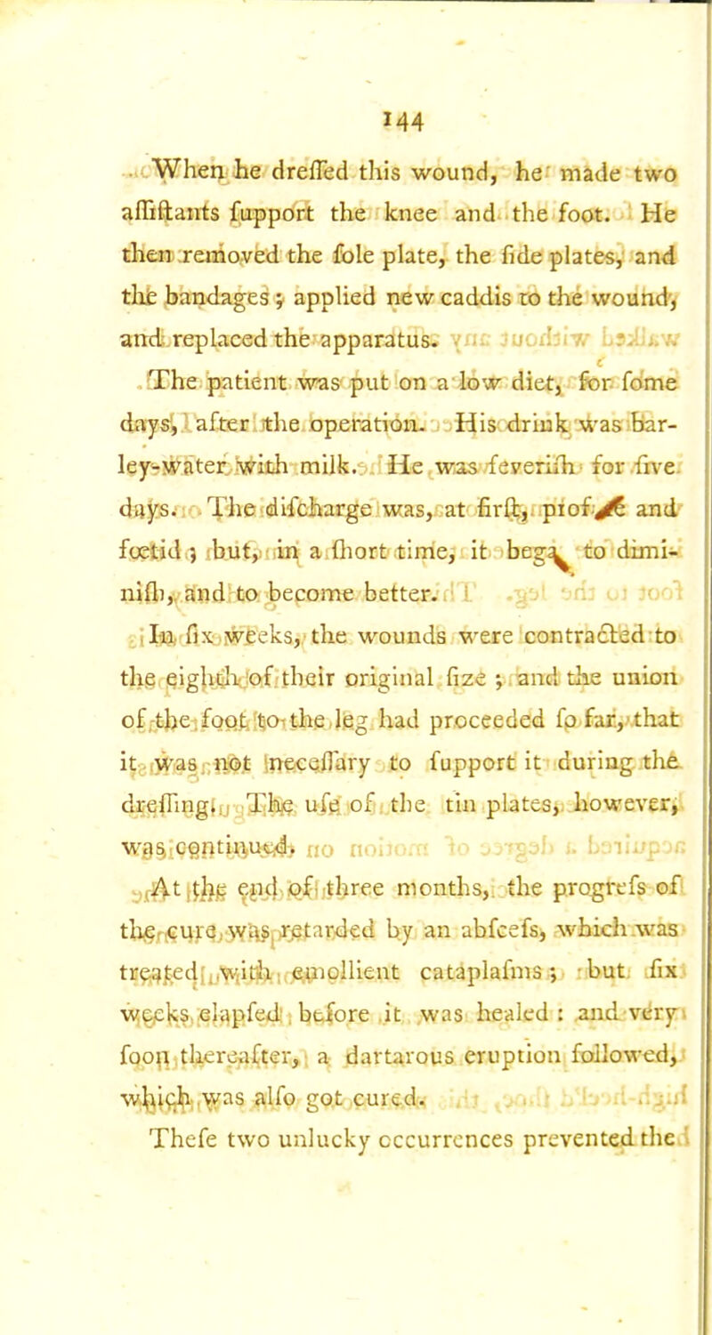 ..cWhen he drefTed this wound, he- made two afliftants fuppoit thei knee and- the foat. He then removed the fole plate, the fide plates, and the bandages; applied new caddis to the wound'> artd.replaced the apparatus; vnc luodii-v LsiUiiW .QChe patient was put ^on a lQw diet, for. fdme days',lafterlithe operation- His drink was.bar- ley<-water Iv^ith milk.- _ He was feyeriih ■ for iive- days; . The difcharge was, at firft:,/ piofyS and' foetid,) :b,ut,: ;in a fliort ;timeit it beg^ to dimi- n^ilijv.aifjdrtO: hepome better.'rlT -t.o' -■r- , r ^c.r^] ,jl93,?fi_xyjFi:eks,,'the wounds were contradled to thg.giglijiho'eifitbeir original fize j . and the union ofj'tjje^fofiliisotjfeedfeg.had proceeded fp.fai,'.that it^wWas-nicb.t Ir^eeetflary to fupport it duriag:.th^ drefling(ij i Jlbj?, ufe of . .the tin plates,, however^; W9^;C§nti^i,m^) no noijoia io jj-fgi^h u Lifilupjr. -jjv^tf^ljg ^.jK},i[jfi;three months,;:the progirefs of! tlijerrCur^rJYilSjir^tarded by an abfcefs, rwhieh.was- tr^al:;edh,yiit!b, .,i A^pllient catiplafnis •, : but: .fix} wpje^s. elapfed. before .it ,was healed : .and'verp foo^i tUerea^ter,; a dartavous eruption fallowed,J W:^^i(|J[i;.\vas alfo got cured. .'-j'Jaori-d^iijf Thefe two unlucky occurrences prevented the.i