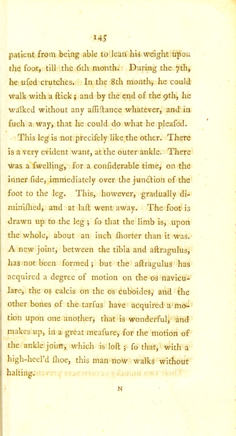 patient from being able to lean his weight upou the foot, till the 6th month. During the 7th, he ufed crutches. In the 8th mouth, he could walk with a ftick; and by the end of the 9th, he wa'lked without any affi fiance whatever, and in fuch a way, that he could do what he pleafed. This leg is not prccifely like the other. There is a very evident want, at the outer ankle. There was a fwelling, for a confiderable time, or. the inner fide, immediately over the jundlion of the foot to the leg. This, however, gradually di- miniflied, and at lafl: went away. The foot is drawn up to the leg ; fo that the limb is, upon the whole, about an inch fliorter than it was. A new joint, between the tibia and aftragulus, has not been formed; but the aftragulus has acquired a degree of motion on the oi navicu- lare, the os calcis on the os cuboides, and the other bones of the tarfus have acquired a'mo^ tion upon one another, that is wonderful, and makes up, in a great meafure, for the motion of the ankle joiift, which is loft ; fo that, with a high-heel'd flioe, this man now walks without halting. N