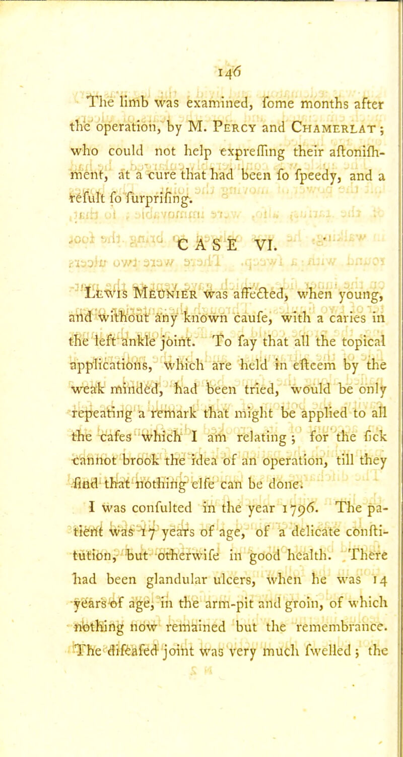'!rhe limb was examined, fome months after the'operation, by M. Percy and Chamerlat; who could not help expvefTmg their aftonifh- mert'^i' af a <:'ure that had been fo fpeedy, and a • ■T \^ f •/-> -r - ■ '~>i^'i Sii' iiiv.'oa -Jib . . . reiult fo furpnling-. ° riialif owl-,q:/awi c i/ijrw bnifoi aiid'%ilWdnt' a'ny 'fcriown' caufe, with a caries iii tfReiieft'^inkfe'joint.' To fay that all Ihe tojiical app'licatibns, Which are held in eftcern by the wea'k minded, had been tried, would be only -repeating a rfe'rhark that nilght be appHed to all the cafes which' I ain relating; for the fick •cahhot brook the idea of an operation, till they ■'.'iind'th^t nothing elfe can be donei ' I was confulted in the year 1796. The pa- Was-^'T yeSrs of age, of a delicate cbnfti- tufibn,-but dtJierwife in good health. There had been glandular ulcers, M'hen he was 14 ■year's'of aigei'in the arm-pit and groin, of which nbthing now remained but the remembrance. •'iThe drfi^afed-joint was very much fwelled ; the