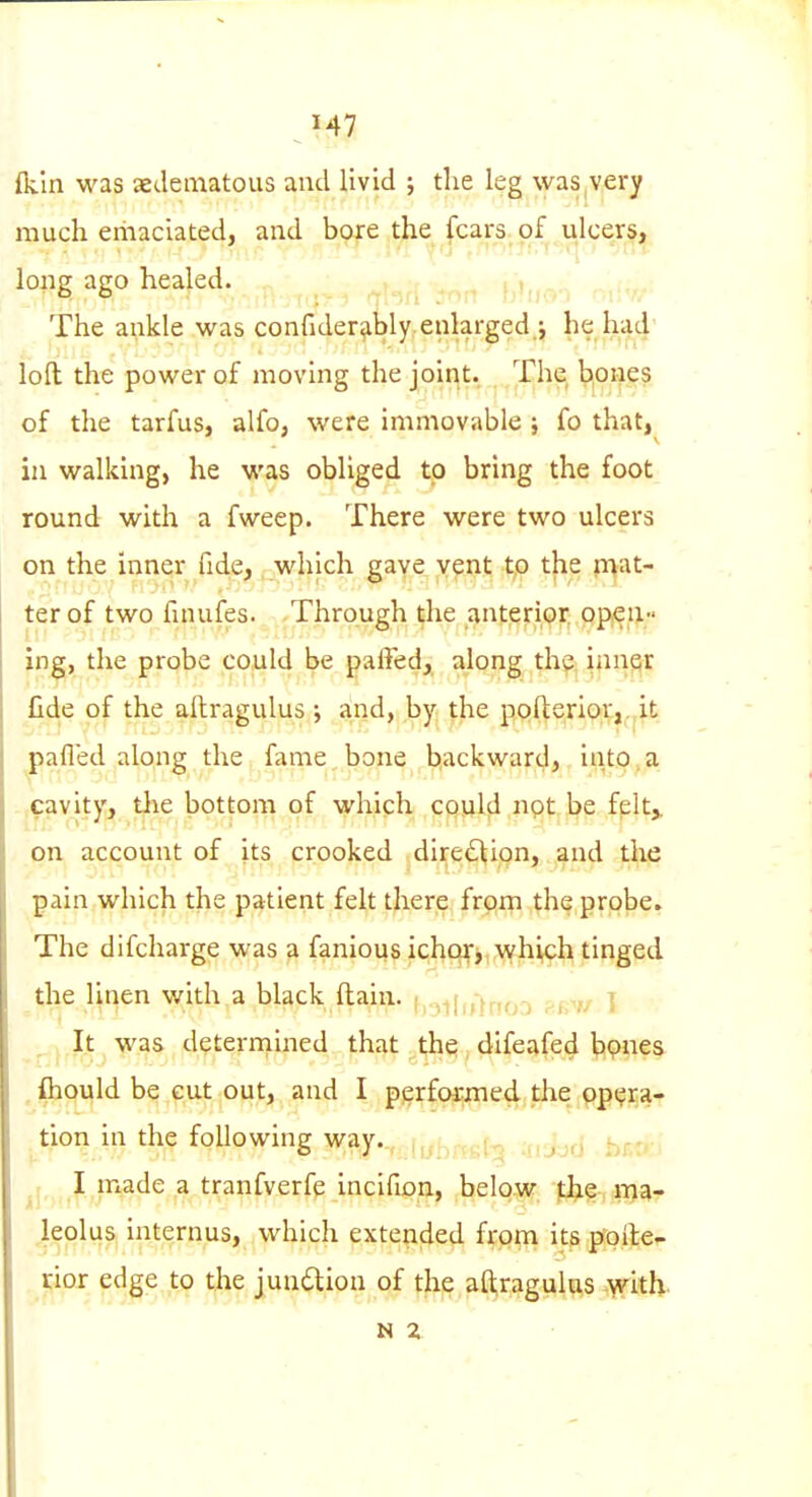 fkln was aedeiiiatous and livid ; the leg ^y•as,very much emaciated, and bore the fears of ulcers, long ago healed. , j,,,,^^ The ankle was confiderahly enlarged ; he had loft the power of moving the joint. The bpnes of the tarfus, alfo, were immovable ; fo that,^ in walking, he was obliged to bring the foot round with a fweep. There were two ulcers on the inner fide, which gave y^nt tp the plat- ter of two finufes. Through the ant^ripi; pp,en;' in^, the probe could be paffedj^ along th^; innqr fide of the altragulus •, and, by the pofteriorj.it pafled along the fame bone backward, into,a cavity, tlie bottom of which CQuld not be fplt,. on account of its crooked direction, and the pain which the patient felt there from the probe. The difcharge was a fanious ichor, Avhich tinged the linen with a black ftain. ^-tdi^nrn r-r-r/ T It was deterrnined that the difeafed bpnes , fliould be cut out, and I p}jrfoi^ed,the ,ppt;j;a- tion in the following way.., [,.• . r, ; ,; I made a tranfverfe incifion, below Jj^? ma- leolus internus, which exteucled from itS;^pfte- rior edge to the junilion of the aftragult^s .with. N z