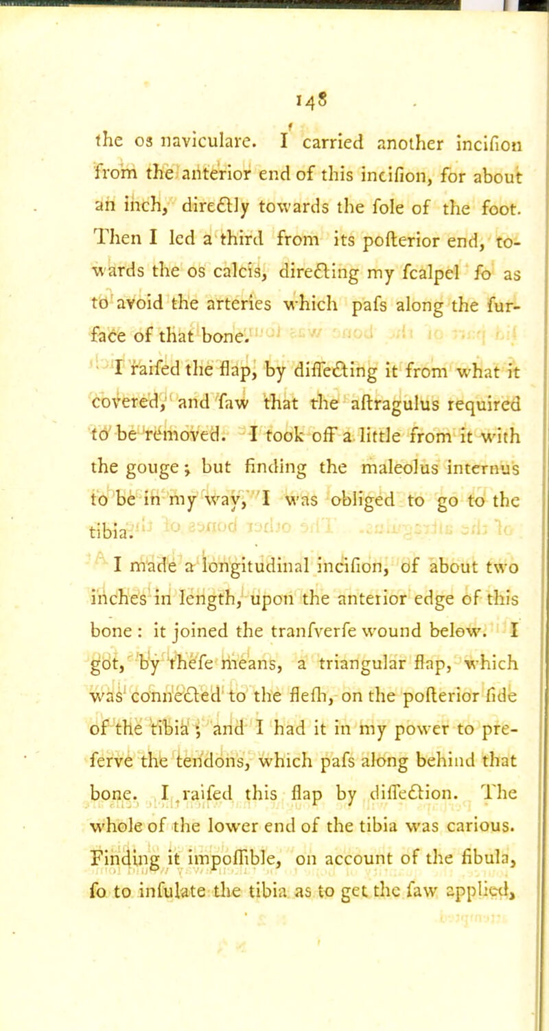 the OS naviculare. I carried another inclfiou from the ahte'rior end of this incifion, for about ah inch, dire6l]y towards the fole of the foot. Then I led a third from its pofterior end, to- wards the OS calcis, diredling my fcalpel fo as td'avoid the atteries which pafs along the fur- face of th^f bone!.'' • ' ''f faifed the flap, by differing it from what it covered, and Taw that the aftragulus required t6' be Wi-hoved. I took off a little from it with the gouge j but finding the maleolus intcrnuis to be in my way, I was obliged to go to the tibia.''-* ■'■•'^'''^ i-'U-'. >..i. ^.'ii io . I made a lohgitudinal incifion, of about two inches in length, upon the anterior edge of this bone : it joined the tranfverfe wound belew. I ^cit,'''b'y 't'hefe riieans, a triangular flap, which was'conne61:ed'to the flefli, on the pofterior Cde of the tibia arid I had it in my power to pre- ferve thfe tendons, which pafs along behind that bone. I .raifed this flap by diffeftion. The whole of the lower end of the tibia was carious. Fin4ing it impoffible, on account of the fibula, fo to infulate the tibia as to get the faw applied.