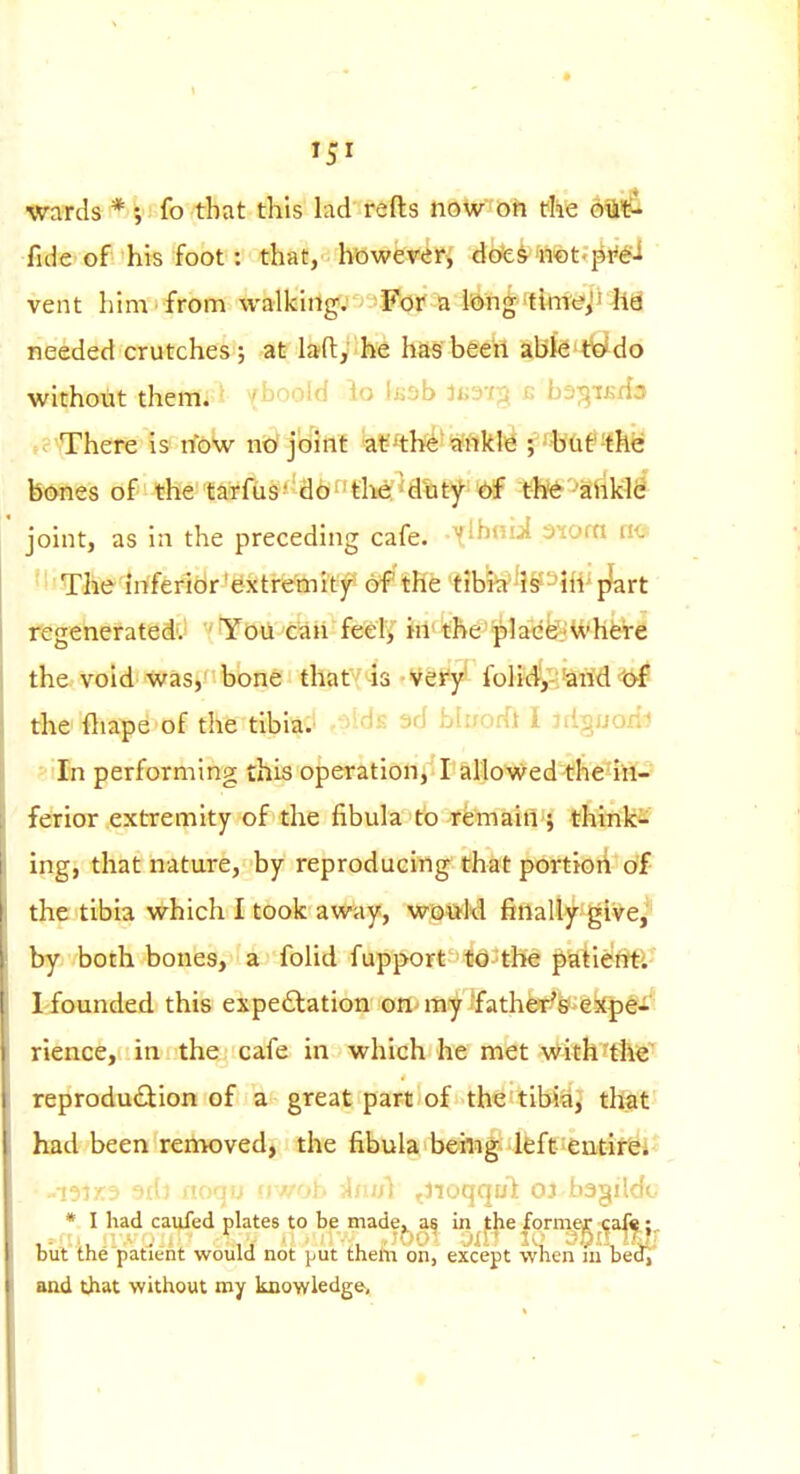 wards *; fo that this lad refts noUr'Oh fhe ofti^ fide of his foot: that, howereri dote^fftfet'']^^ vent him from walkitlg; -For a lifDn^ffkrttJji liS needed crutches; at lady he has'beeil Ahk^^do without them, v^' uiu Uj ^j.jb ti>-:}'r^ a bd-^iKda There is now ntJ j't^ilf ^a¥^thl*Wflkl(^ ; %(if!hk bones of the taTfus''d6ftlie'^d%ty-^ tl^^ -'aiiWl^ joint, as in the preceding cafe. X^^'''^ ^^oca m '' The iriferidr'extremity of the tibia is-Hi'p^art regenerated'. Yoil can feei> in'the p]ac&%hfere the void was,' bone that 'is Vety' folid,-;'arid t>f the ftiape of the tibia. aWs ad blirofft I idv^uoiii ' In performing this operation, I allowed thelii-' ferior extremity of the fibula to remain ; thinks; ing, that nature, by reproducing that porttoii df the tibia which I took aw^ay, wai^M finalty glve,^' by both bones, a folid fupporf^-^O-^the ptitie^trt-l' Idfounded this expe£lation on^ my j'fath©r^6?>ekpe- rience, in the cafe in which he met with the reprodu£lion of a great part of the tibia, that had been removed, the fibula being left eutirei* 9ib tioqij uwob lAsufi tJioqqut OJ bagildu • I had caufed plates to be made, as in the forme^ ;ca^^ |, biit the patient would not put them on, except when iu bedi' and that without my knowledge.