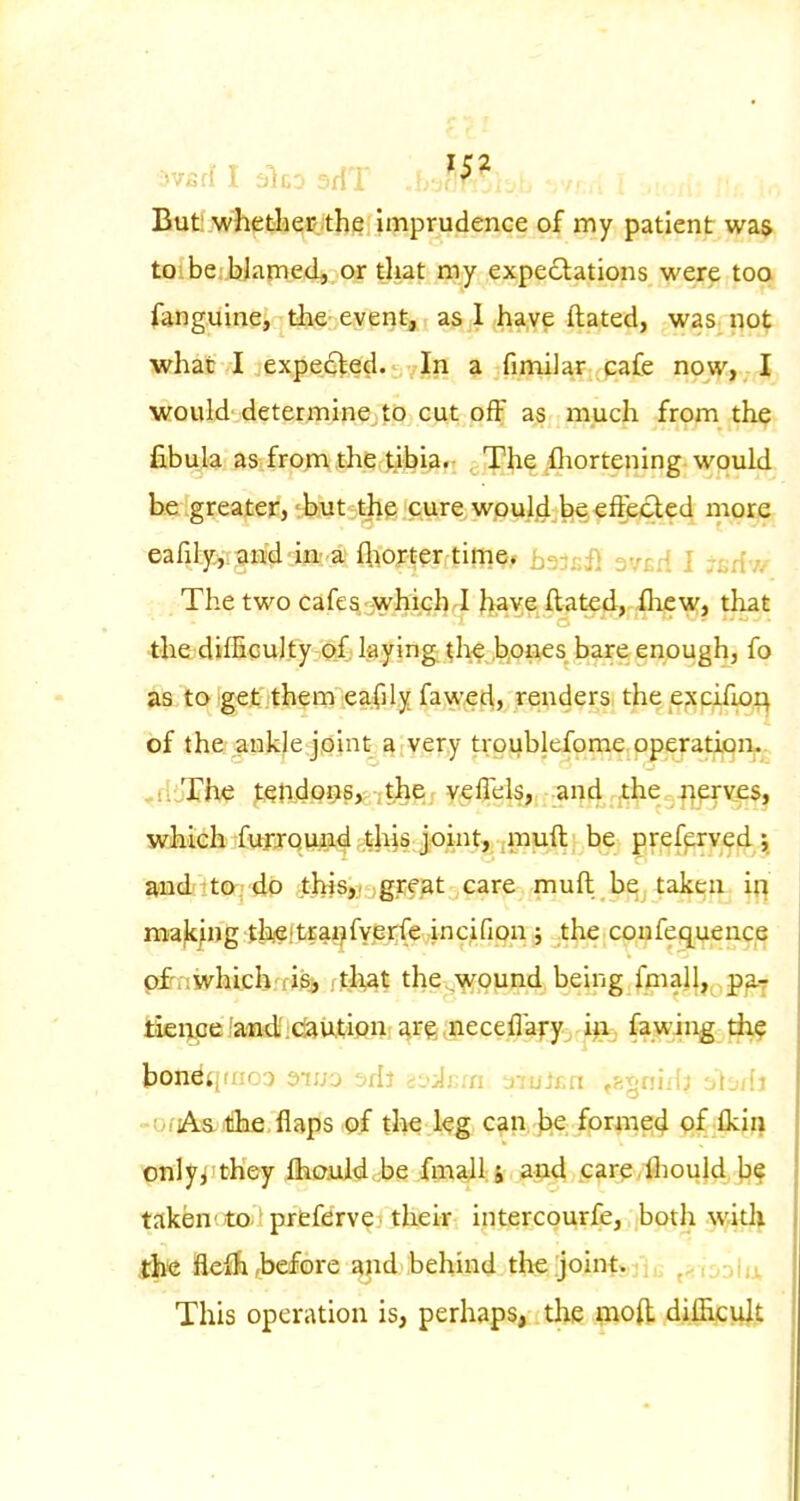 But^jwhebh^icithe imprudence of my patient was toibe.'JjJamed, or that my expectations were too fonguine, tive; eyeijt, as 1 have ftated, was not what I expecled. In a fimilar cafe now,v/|j would determine to cut off as much from the fibula as fron; the tibia. The .fliortening would be greater,'but the cure would be eftecled more eafily.ii^H^-ija'.'a {hopter time, bajsil ov^d 1 jfirfv. The two cafes-whigh J have ftated, llicw, that the dilEculty of; kying the ,b,ones bare enough, fo as to get .them eafily faw^cl, renders the excifio^ of the ankle joint ^;very troiiblefome operation. .diThe tehdP^s,: ; the , v^lTels^ ;-arid .jthe Jiprves, wixieh fufjomid ^t'h^s joint, ,m^ be preferved i and 7to.; do tWsjf igrf at care muft be taken iq mafc/ng thjeitrai^fyerfe incifion ; the coufequence pfrniyhichrrigA ftl\at the,,wound being fmall, ,p^Y iieiyiB/aiBdiidaUit'ifini ^rg^iieceflafy^.^jaa ^^^spg^jf^ bondqmco oiuj -jdl -.-sAiui x'ujf.n ,fix;ni'(j -AjiU UiiA&illlifirflapfs .©f tlie.l^g: c^in.-jiie; forme;4 pf fkiij Xjnlyi'tiK&y fliojU^ribe An%lU , a$Kt Pfir^ AouJd )?? taken'to ' prefdrve their intercourfe, both with the fleih,before and behind the jointyji^ ^<i'yMix This operation is, perhaps, the moft difficult